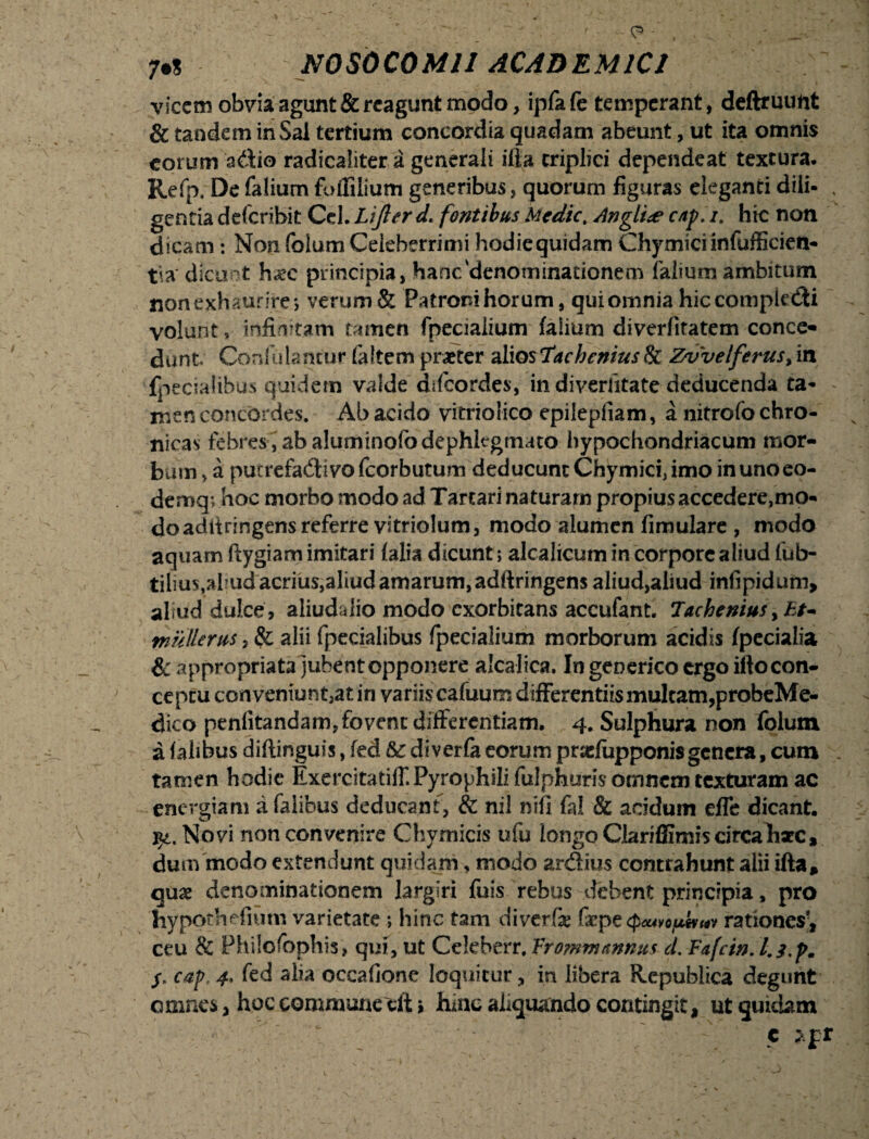 vicem obvia agunt &rcagunt modo, ipfafe temperant, deftruunt & tandem in Sal tertium concordia quadam abeunt, ut ita omnis eorum sdio radicaliter a generali ifla triplici dependeat textura. Refp, De falium foffilium generibus, quorum figuras eleganti dili- . gentia deferibit Ccl.Lijlerd. fontibus Medie, Angit# c/tp.i, hic non dicam: Non foium Celeberrimi hodiequidam Chymici infufficien- tia dicunt h^c principia, hanc'denominationem falium ambitum non exhaurire *, verum & Patroni horum, qui omnia hiccompkdi volunt, infinitam tamen fpecialium falium diverfiratem conce¬ dunt Confulancur (altem praeter aliosTacheniuslk Zvvelferus,in fpecialibus quidem valde ddeordes, in diveriitate deducenda ta- - men concordes. Ab acido vitnolico epilepfiam, a nitrolo chro¬ nicas febres, ab aluminofodephlegmato hypochondriacum mor¬ bum, a pucrefadivofcorbutum deducunt Chymici, imo inunoeo- demq; hoc morbo modo ad Tartari naturam propius accedere,mo¬ do aditringens referre vitriolum, modo alumen fimulare , modo aquam ftygiam imitari (alia dicunt; alcalicum in corpore aliud fub- tilius,ahud acrius,aliud amarum, adftringens aliud, aliud infipidum, aliud dulce , aliudaiio modo exorbitans accufant. Tachenius yEt~ tnullerus, Sg alii fpecialibus fpecialium morborum acidis fpecialia & appropriata jubent opponere alcalica, In generico ergo ilto con¬ ceptu conveniunt,at in variis cafuum differentiis multam,probeMe- dico penfitandam, fovent differentiam. 4. Sulphura non foium a (alibus diftinguis, fed &c diveria eorum prasfupponis genera, cum tamen hodie Exercitatiff.Pyrophilifulphurisomncmtcxturam ac energiam a (alibus deducant, & nil nifi fal & acidum effe dicant. qt. Novi non convenire Chymicis ufu longo CJariffimis circaharc, dum modo extendunt quidam, modo ardius contrahunt alii ifta* quae denominationem largiri fuis rebus debent principia, pro hypothefmm varietate ; hinc tam diverfe faepe <p<wotutvHY rationes’, ceu & Phiiofophis, qui, ut Ccleberr, Vrommmnus cl. Fafcin. cap, 4. fed alia occafione loquitur, in libera Republica degunt omnes, hoc commune cftj huic aliquando contingit, ut quidam