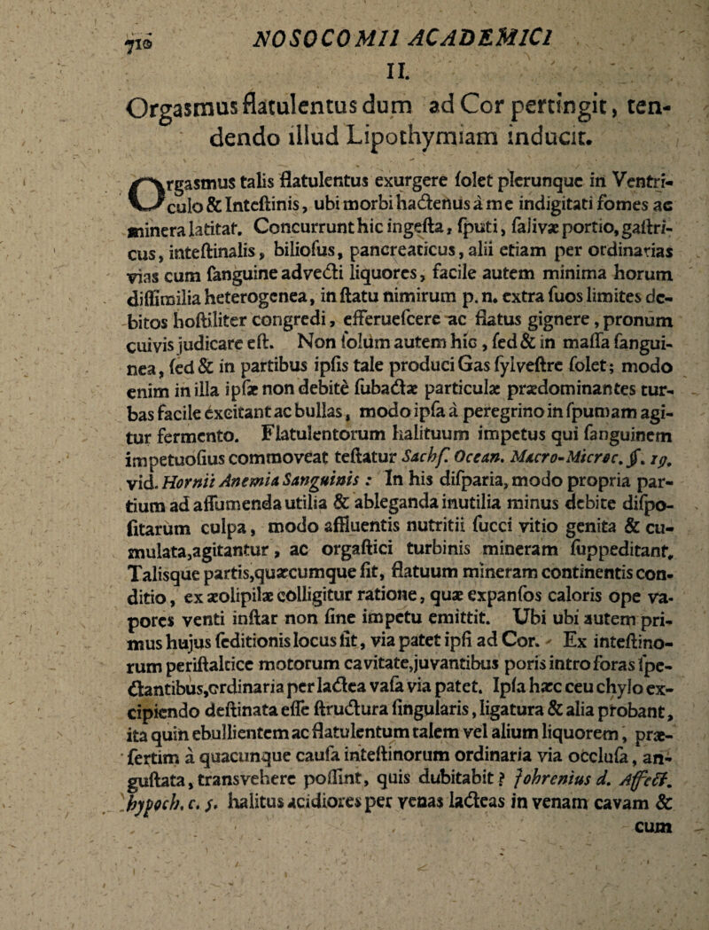 Tio Orgasmus flatulentus dum ad Cor pertingit, ten¬ dendo illud Lipothymiam inducit. Orgasmus talis flatulentus exurgere (olet plcrunquc in Ventri¬ culo & Intcftinis, ubi morbiha&enus ame indigitati fomes ac minera latitat. Concurrunt hic ingefta, fputi, faiivx portio, gailri- cus, inteftinalis, biliofus, pancreaticus, alii etiam per ordinarias vias cum fanguineadve&i liquores, facile autem minima horum diffimilia heterogenea, in ftatu nimirum p. n. extra fuos limites de¬ bitos hoftiliter congredi, efferuefeere ac flatus gignere, pronum cuivis judicare eft. Non foldm autem hio, fed & in maffa fangui- nea, (ed& in partibus ipfistale produciGas fylveftre folet; modo enim in illa ipfst non debite fubadtx particula: praedominantes tur¬ bas facile excitant ac bullas, modo ipfa a peregrino in fpuroam agi¬ tur fermento. Fiatulentorum halituum impetus qui fanguinem impetuofius commoveat teftatur Sachf. Ocem. Macro-Micrec.jf. ip, vid. Hornit Anemia Sanguinis : In his difparia, modo propria par¬ tium ad affumenda utilia & ableganda inutilia minus debite difpo- fitarum culpa, modo affluentis nutritii fucci vitio genita & cu¬ mulata,agitantur, ac orgaftici turbinis mineram fuppeditanr. Talisque partis,quxcumque fit, flatuum mineram continentis con¬ ditio , ex xolipilx colligitur ratione, qux expanfos caloris ope va¬ pores venti inftar non fine impetu emittit. Ubi ubi autem pri¬ mus hujus (editionis locus fit, via patet ipfi ad Cor. - Ex inteftino- rum periftaltice motorum cavitate,juvantibus poris intro foras fpe- <flantibus,crdinaria per la&ea vafa via patet. Ip(a hxc ceu chylo ex¬ cipiendo deftinata efie ftrudura lingularis, ligatura & alia probant, ita quin ebullientem ac flatulentum talem vel alium liquorem, prx- ' fertim a quacunque cauia inteftinorum ordinaria via occlufa, an- guftata,transvehere poffint, quis dubitabit? fohrcniusd. Affcff. 'ibypocb. c. /. halitus acidiores per renas la&eas in venam cavam & .' - ■ ■' f . V: ' ' . ' - cum \