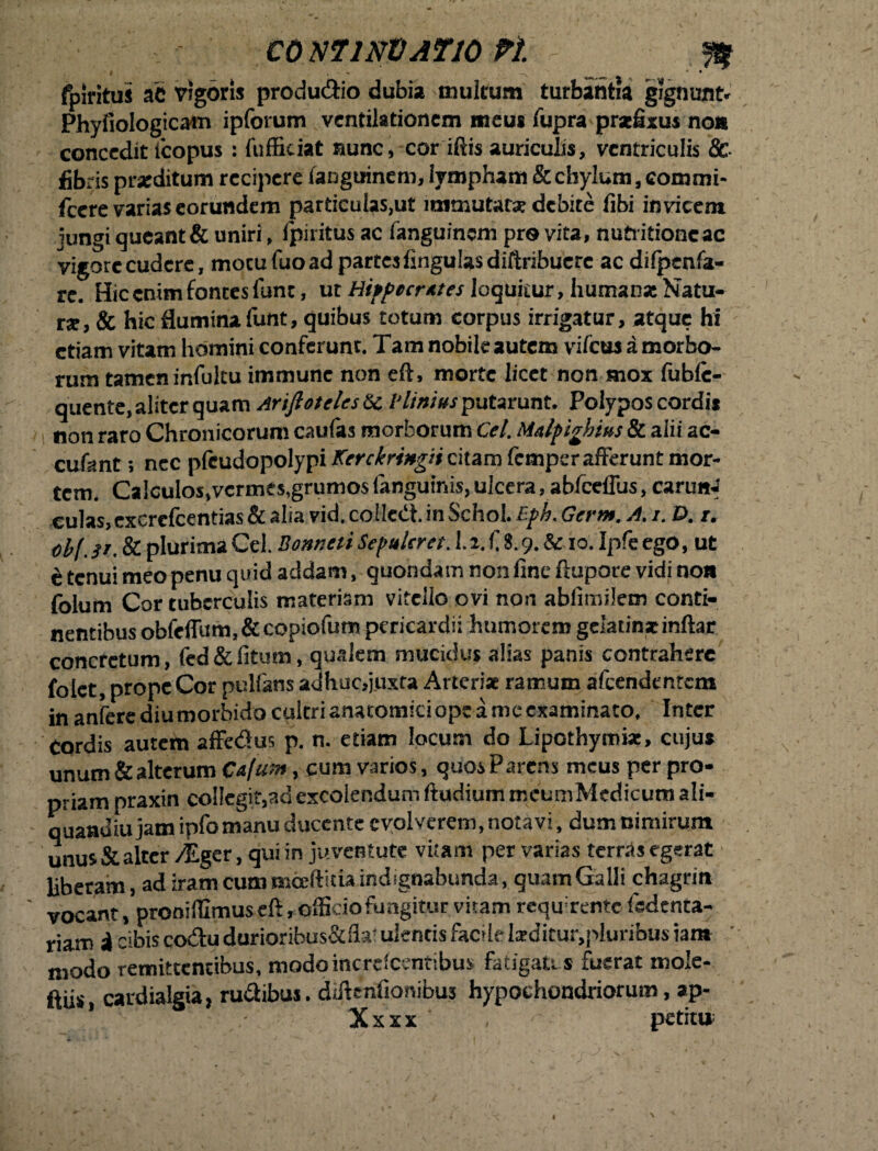 CO NT1NDATJ0 Pi W - I v m ___ * • fpiritus ac vigoris produ&io dubia multum turbantia gignunt» Phyfiologicain ipforum ventilationem meus lupra praefixus non concedit icopus : fufficiat aunc, cor iftis auriculis, ventriculis & fibris praeditum recipere fanguinem, iympham & chylum, commi- fcere varias eorundem particulas,ut immutat* debite fibi invicem jungi queant & uniri, fpiritus ac fanguinem pro vita, nuti itione ac vigore cudere, motu fuo ad partes lingulas diftribuere ac dilpcnfa- re. Hic enim fontes fune, ut Hippecrutes loquitur, humanae Natu¬ rae, & hic flumina funt, quibus totum corpus irrigatur, atque hi etiam vitam homini conferunt. Tam nobile autem vifcus amorbo- rum tamen infultu immunc non eft, morte licet non mox fublc- quente, aliter quam Arifieteles &c V littius putarunt. Polypos cordis non raro Chronicorum caulas morborum Cei. Malpivhius & alii ac¬ cidant i nec pleudopolypi Kerckringti citam femper afferunt mor¬ tem. Ca!culos,vcrmts, grumos languinis, ulcera, abfceflus, carunJ culas, exerefeentias & alia vid. colledt. in Schol. Bph. Germ. A. i. £>. r. obf.it. & plurima Cei. Bontieti Sepulcra. 1.2. fi 8.9. & 10. Ipfe ego, ut e tenui meo penu quid addam, quondam non fine ftupore vidi non foium Cor tuberculis materiam vitello ovi non ablimilem conti¬ nentibus obfeffum.&copiofum pericardii humorem gelatinainftar concretum, fed&fitum, qualem mucidus alias panis contrahere folct, prope Cor pullans adhuc,juxta Arterise ramum afeendentem in anfere diu morbido cultri anatomici ope a me examinato. Inter Cordis autem affedus p. n. etiam locum do Lipothytniat, cujus unum&alterumCa/ai», cum varios, quos Parens meus per pro¬ priam praxin collegit,ad excolendum ftudium meumMedicum ali- quandiu jam ipfo manu ducente evolverem, notavi, dum nimirum unus & alter /Eger, qui in juventute vitam per varias terras egerat liberam, ad iram cum moeftitia indignabunda, quam Galli chagrin ' vocant, pronifflmus eft, officio fungitur vitam requrenfc Isdenta- riam i cibis co&u durioribus&fita ulentis facilelarditur,pluribus iant modo remittentibus, modoincrclcentibus fatigatis fuerat mole- ftiis, cardialgia, rudibus. diffenfionibus hypochondriorum, ap- Xxxx * , ' petitu