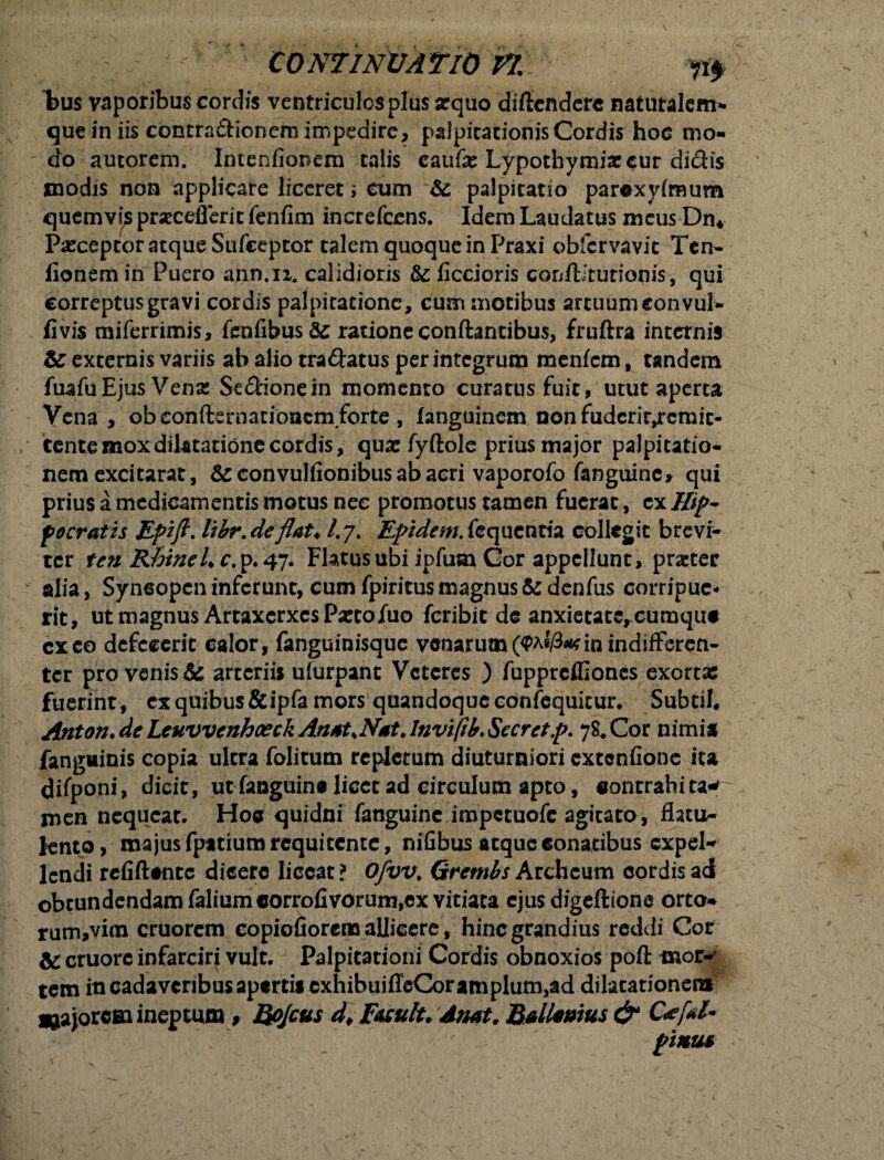 l>us vaporibus cordis ventriculosplus arquo diftcnderc naturalem- que in iis contradionem impedire, palpitationjsCordis hoc mo¬ do autorem. Intenfionem talis caufe Lypothymiae cur didis modis non applicare liceret ; eum 6c palpitatio parexyimum quemvis prseceflerit fenfim increfccns. Idem Laudatus meus Dn* Pasceptor atque Sufceptor talem quoque in Praxi obfervavit Ten- fionem in Puero ann.n, calidioris &: ficcioris conilitutionis, qui correptus gravi cordis palpitatione, cum motibus arcuumconvul- fi vis miferrimis, fenfibus& ratione conflantibus, fruftra internis & externis variis ab alio tradatus perintegrum menfem, tandem fuafuEjus Vena: Sedionein momento curatus fuit, utut aperta Vena, obeonfternationem/orte, languinem nonfudcrir,rcraic- tente mox dilatatione cordis, quae fyftole prius major palpitatio¬ nem excitarat, &convulfionibusabacri vaporofo fanguinc» qui prius a medicamentis motus nec promotus tamen fuerat, ex Hij>- pocratis Epifl. libr.de flat* /.7. Epidem. fequentia collegit brevi¬ ter ten RhineU c. p. 47. Flatus ubi ipfum Cor appellunt, prarter * alia, Syncopen inferunt, cum fpiritusmagnus5edenfus corripue¬ rit, ut magnus Artaxerxes Paeto/uo feribit de anxietate, eumqut exeo defecerit calor, fanguinisque venarum (<Pa«/3*<in indifferen¬ ter pro venis & arteriis ufurpant Veteres ) fupprcflloncs exortae fuerint, ex quibus &ipfa mors quandoque confequicur. SubtiI, Anton. de Lcuvvcnhceck AnatsNat. Invifib. Secretp. 78, Cor nimia fanguinis copia ultra folitum repletum diuturniori extenfione ita difponi, dicit, ut fanguine licet ad circulum apto, contrahi ta* men nequeat. Hoa quidni fanguinc impetuofe agitato, flatu- knto, majusfpatiumrequitente, nifibus atque6onatibus cxpel* lendi refiftancc dicere liceat? Ofvv. Grembs Archcum cordis adi obtundendam faliumcorrofivorum,ex vitiata ejus digeftione orto* rum,vim cruorem copiofiorena allicere, hinc grandius reddi Cor & cruorc infarciri vult. Palpitationi Cordis obnoxios poft mor-' tem in cadavcribusapertis cxhibuiffcCoramplum,ad dilatationem ^ajorcai ineptum, Bojcus d* Easulu dnat. Ballamus & pinus