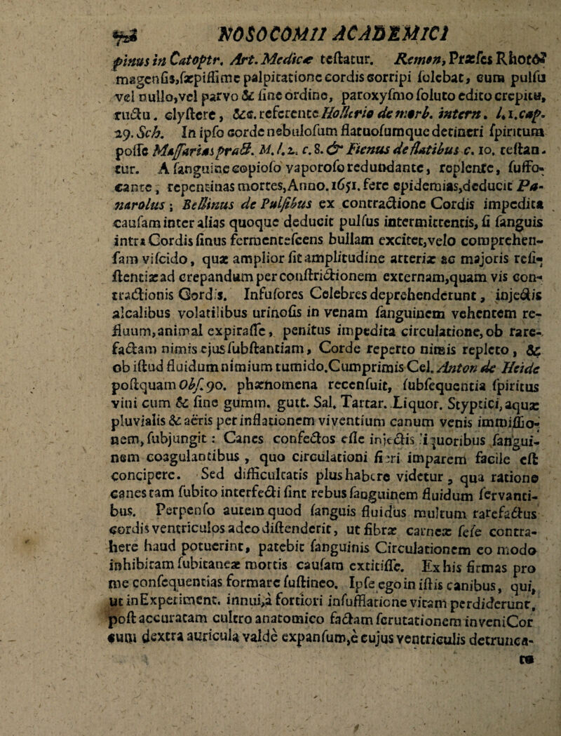 *?a msocoMii ac Anima pinus hi CatoPtr. Art. Medie* teftatur. Remtti, Prarfej Rhotd? magcafis.fxpiflimc palpitatione cordis 6orripi iolebat, eum pulfu vel nullo,vel parvo & line ordine, paroxyfmo foluto edito crepita, ructu. clyftcre, <5ce.referenteHofUriodetr.trb. ititem. ly.Sch. In ipfo cordenebulofumflatuofumquedetineri fpiricuta pofle MafariaspraS. M. /. 2., c. 8. & Fictius de flatibus c. io, ceftan - tur. A fanguiaccopiofo vaporoforedundante, replente, fu ffo- cante, repentinas mortes, Anno. ififi. fere cpidemias,deducit Pa- nuralus ; Be Binus de Pulfibus ex contra&ione Cordis impedita caufam inter alias quoque deducit pulfus intermittentis, fi fanguis intr* Cordis finus fermentefeens bullam excitet,velo coroprchen- fam viCcido, qux amplior fit amplitudine arteria: ac majoris rcfi« ftentixad crepandum per conftri&ionem externam,quam vis con-* tradlionis Gordi*. Infufores Celebres deprehenderunt, injedis alcalibus volatilibus urinofis in venam fanguinem vehentem re- iluum,animal expirafle, penitus impedita circulatione, ob rare¬ faciam nimis ejus fubftantiam, Corde reperto nimis repleto, 5c ob iftud fluidum nimium tumido.Cumprimis Cei. Anton de Heide poaquam Obf. 90. phxnomena rccenfuit, fubfequcntia fpiritus vini cum & fine guram. gutt. Sal. Tartar. Liquor. Styptici, aqua: pluvialis & aeris per inflationem viventium canum venis imroifljo- nem,fubjungit: Canes confe&os cfle init&is liquoribus fangui¬ nem coagulantibus, quo circulationi fi mi imparem facile cft concipere. Sed difficultatis plus habere videtur, qua ratione canescam fubito interfecti fint rebus fanguinem fluidum fervanci- bus. Perpenfo autem quod ianguis fluidus multum rarefadus cordis ventriculos adeo diftenderit, utfibrx carnex fefe contra¬ here haud potuerint, patebit fanguinis Circulationem eo modo inhibitam fubitaneae mortis caufam extitifle. Ex his firmas pro me confcquentias formare fuftineo, Ipfe ego in iftis canibus, qui, ut inExperiment. mnui,a fortiori infufflatiene vicam perdiderunt, poft accuratam cultro anatomico fa&am ferutationem invcniCor cuoi dextra auricula valde expanfuro.e cujus ventriculis detrunca-