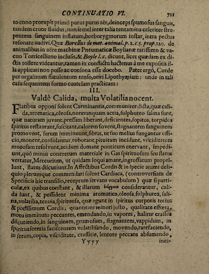 to cono prorupft primo purus putus aer,deinceps fpumofus fanguis* tandem eruor fluidus; non femcl inter talia tentamina celeriter ftre- pentem fanguinem influtum,borborygmorum inftar, intra pedlus refonare audivi.Qux BoreUus demot. animal.p. z.c.j.prop.izo. de animalibus in aere roachinx PneumacicxBoylianx rariffimo Sc va¬ cuo Torricclliano inciufis,&: Boyle L c. dicunt, licet quaedam ex di* dis tollere videantur,tamen in confli&u hadtenus a me expolitis il¬ la applicari non poffe ac confona effe docebo. Patet ergo, Corde per orgafmum flatulentum tenfo,oriri Lipothyj^iam: unde in tali cafu fequentem formo cautelam pra&icam: III. Valde Calida» multa Volatilianocent, latibus opponi folentCarminantia,communiterdi£ta,quxcafi- -*• da,aromatica,oleofa,nonnunquam acria,fulphuteo falinafunr, qux naturam juvant,preffam liberant,deficientes,fopitos, torpidos fpiritus reftaurant,fufcitant,calorem fovent,ftagnantem fanguinem promovent, ferum imminuunt,fibras, ut fuo melius fungantur effi¬ cio, monent,coniolantur,roborant,pituitam incidunt, vifeidiratem mucofamrefolvunt,acidum domant poncicumenervant, impedi¬ unt,qud minus concretum materiale in Gas fpiricuofum feuflatus vertatur,Mereunum, ut quidam loqui amant,ingroffatum propd- lunt, flatus difeutiuntin Affc&ibus Cordis & in fpecie animi deli¬ quio plerumque commendari folent Cardiaca, (controverfiam de Specificis hic tranfilio,receptum fervans vocabulum ) qux fi parti- culx,ex quibus conflant, & illarum confiderantur, cali¬ da funt, & poffident minima aromatica,oleofa,fnJphurea, fali- na,volatilia,tenuia/pirituofa, qux agunt in fpiritus corporis totius &poctffimum Cordis, quantitate minori jufto, qualitate effecta, motu imminuto peccantes, emcndando,iu vapores, halitus craffos decutiendo,in fanguinem,grumofum, ftagnantem,vappidum, in fpirituafccntiafacifcentem volatilifando, movendo,rarefaciendo, ferum,copia, vifeiditate, craffitie, lentore peccans abfumendo. Yyyy