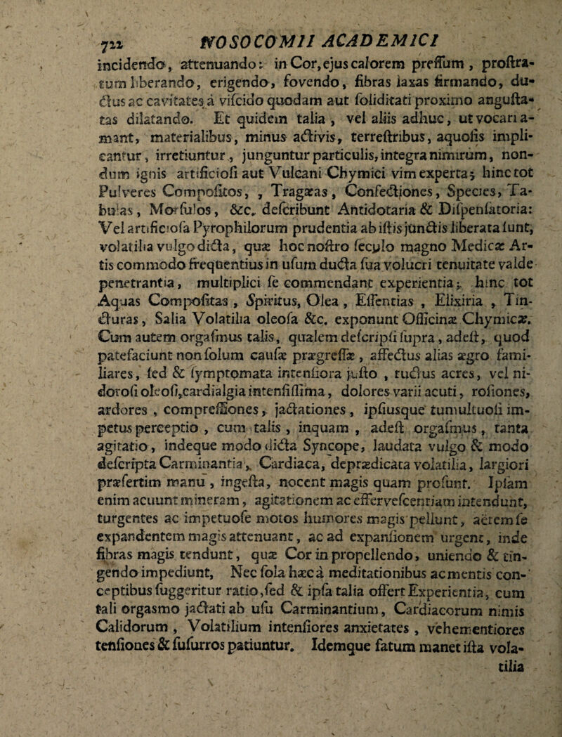 inciciendo, attenuando t in Cor,ejus calorem preffum , proftra- mm liberando-, erigendo, fovendo , fibras laxas firmando, du- dus ac cavitates a vifeido quodam aut foiiditati proximo angufta- tas dilatando. Et quidem talia, vel aliis adhuc, ut vocari a- mant, materialibus, minus adivis, terreftribus, aquofis impli¬ cantur, irretiuntur., junguntur particulis, integra nimirum, non¬ dum ignis artificiofi aut Vulcani Chymici vim experta * hinc tot Pulveres Compofeos, , Tragatas, Confediones, Speaes, Ta¬ bulas , Morfulos, &CC* delcribunt Antidotaria & Diipenlatoria; Velarnfiejofa Pyfophilorum prudentia ab iftisjundis liberata iunt, volatilia vulgo dida, quae hocnofiro fecylo rt#gno Medica: Ar¬ tis commodo frequentius in ufum duda fua volucri tenuitate valde penetrantsa, multiplici fe commendant experientia * hmc tot Aquas Compolitas , Spiritus, Olea , Effentias , Elixiria , Tin¬ duras , Salia Volatilia oleofa &c. exponunt Officina’ Chymica:. Ctrni autem orgafmus talis, qualemdefcripfifupra, addi, quod patefaciunt nonfolum caulae pragreffae, affedus alias segro fami¬ liares, led & (ymptomata inteniicra jufto , rudus acres, vel ni- dotofi oleofircardialgia intenfiffima, dolores varii acuti, roliones, ardores , comprdSones, jadationes , ipliusque tuniultuoii im¬ petus perceptio , eum talis , inquam, adeft orgafmus, tanta agitatio , indeque mododida Syncope, laudata vulgo & modo delcripta CarminantiaCardiaca, depr^dicaca volatilia, largiori praffertim manu , ingefia, nocent magis quam profunr. Iplam enim acuunt mineram, agitationem ac effervefcentiatn intendunt, turgentes ac impetuofe motos humores magis pellunt, aerem fe expandentem magis attenuant, ac ad expaniionem urgent, inde fibras magis tendunt, qux Cor in propellendo, uniendo & tin¬ gendo impediunt, Nec foia haec a meditationibus ac mentis^ con¬ ceptibus fuggeritur ratio ,fed & ipfa talia offert Experientia, cum tali orgasmo jadati ab ufu Carminantium , Cardiacorum nimis Calidorum , Volatilium intenfiores anxietates , vehementiores tenfiones & fufurros patiuntur. Idemque fatum manet ifta vola- ' tilia