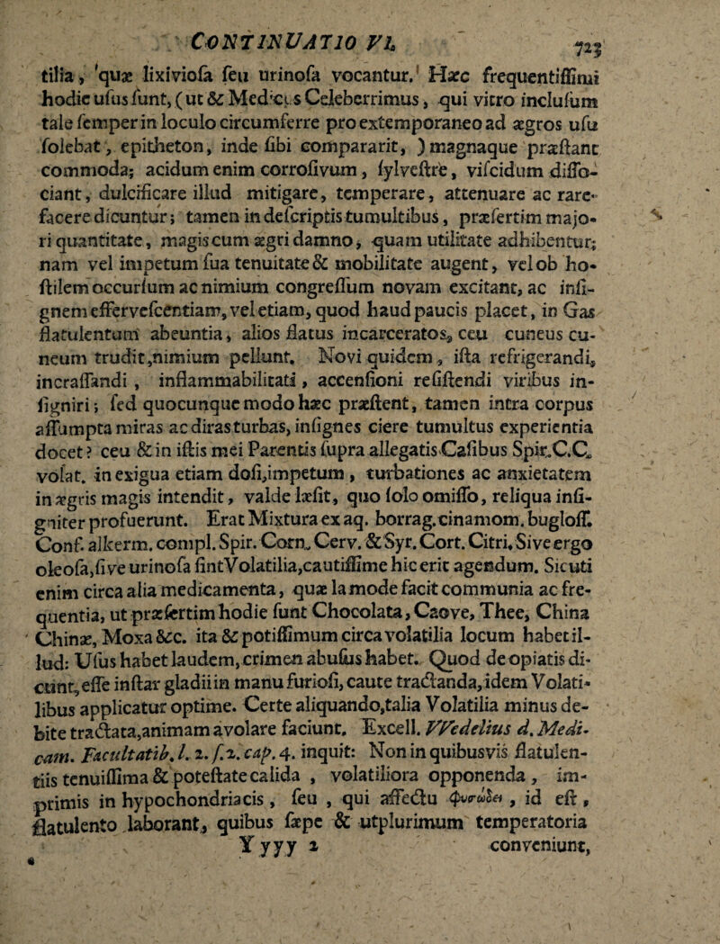 tilia , quae lixiviola feu urinofa vocantur/ Hacc frequentiffimi hodie ufusfunt,( ut &:Med’€/s Celeberrimus, qui vitro inclufum tale femper in loculo circumferre proextemporaneoad aegros ufu folebat, epitheton, inde fibi comparant, )magnaque prxftanc commoda; acidum enim corrofivum, iylveftre, vifeidum diflb- ciant, dulcificare illud mitigare, temperare, attenuare ac rare¬ facere dicuntur; tamen in deferiptis tumultibus, prxfertim majo¬ ri quantitate, magis cum aegri damno, quam utilitate adhibentur; nam vel impetum fua tenuitate & mobilitate augent, velobho- ftilem occurlum ac nimium congreflum novam excitant, ac infi- gnemeffervefcentian?, vel etiam, quod haud paucis placet, in Gas flatukntum abeuntia, alios flatus incarceratos^ ceu cuneus cu¬ neum trudit,nimium pellunt. Novi quidem , ifta refrigerandi, incraffandi , infiammabilitati, aceenfioni refiftendi viribus in- ligniri ; fed quocunque modo hxc praeftent, tamen intra corpus aflumpta miras ac diras turbas, infignes ciere tumultus experientia docet ? ceu & in iftis mei Parentis fiipra allegatis Cafibus Spir.CC, volat, in exigua etiam dofi,impetum , turbationes ac anxietatem in aegris magis intendit, valde Ixfit, quo (olo omifib, reliqua infi- gniter profuerunt. Erat Mixtura ex aq. borrag.cinamom. bugloff. Conf. alkerm. compl. Spir. Corm Cerv. & Syr. Cort. Citri* Sive ergo okofa,fi ve urinofa fintVolatilia,cautiffime hic erit agendum. Sicuti enim circa alia medicamenta, quae lamode facit communia ac fre¬ quentia, utprxfertimhodie funt Chocolata,Caove, Thee, China ' Chinse, Moxa&c. ita &potiffimum circa volatilia locum habetil- lud: Ufus habet laudem, crimen abufiis habet. Quod de opiatis di¬ cunt, effe inftar gladii in manu furiofi, caute tradanda,idem Volati¬ libus applicatur optime. Certe aliquando,talia Volatilia minus de¬ bite tra&ata,animam avolare faciunt. Excell. Vfodelius d. Medi¬ cam. FACidtatib. /. 2. f i. cap. 4. inquit: Non in quibusvis flatukn- tiis tenuilfima & poteftate calida , volatiliora opponenda, im¬ primis in hypochondriacis, feu , qui affedu , id eft, fiatulento laborant, quibus Cepe & utplurimum temperatoria * v Y yyy 2 conveniunt,