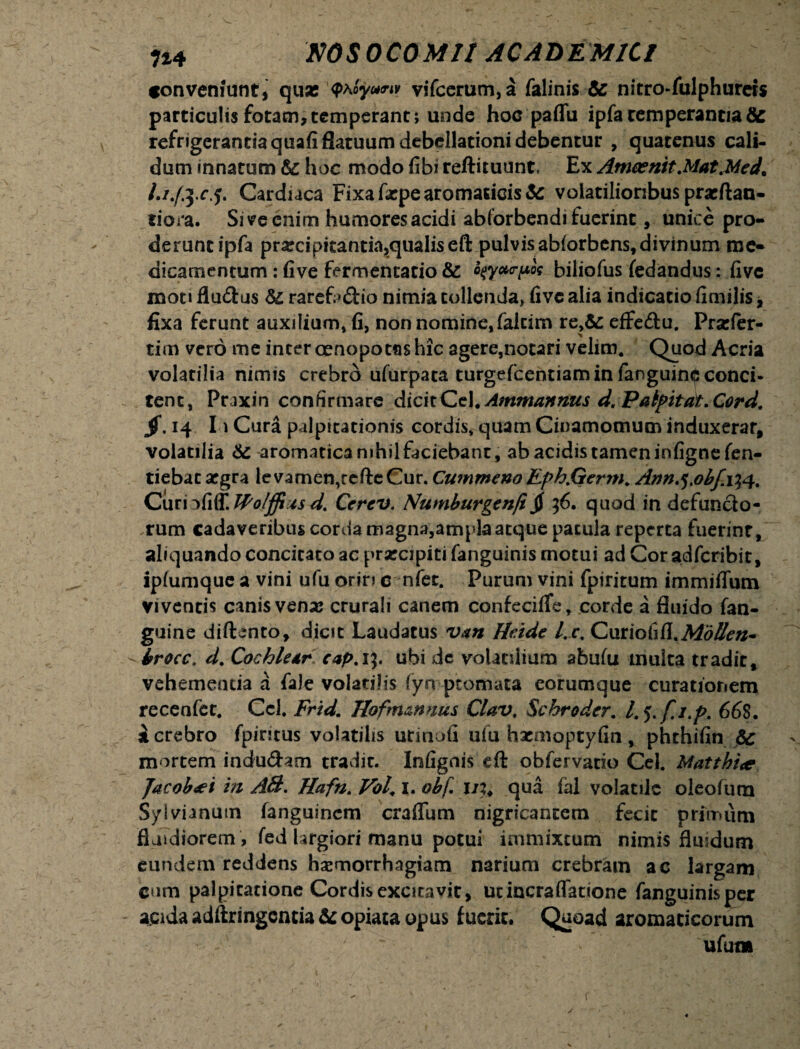 conveniunt, quse <PAoy«<nv vifcerum,a falinis & nitro-fulphureis particulis fotam,temperant; unde hoc paffu ipfa temperantia8c refrigerantia quafi flatuum debellationi debentur , quatenus cali¬ dum innatum hoc modo fibi reftituunt. Ex Amaenit.Mat.Mech Li.fccj. Cardiaca Fixa fxpe aromaticis & volatilioribus praeftan- tiora. Si ve enim humores acidi abtorbendi fuerint, unice pro¬ derunt ipfa prxcipitantia,qualis efl: pulvis ablorbens, divinum me¬ dicamentum : fi ve fermentatio & c?y»<rpos biliofus fedandus: fivc moti flu£tus & rare£>&io nimia tollenda, fivc alia indicatio fimilis, fixa ferunt auxilium, fi, non nomine, falcim re,&: effe&u. Prsefer- tim vero me inter oenopotus hic agere,notari velim. Quod Acria volatilia nimis crebro ufurpata turgefcentiam in fanguinrjs conci¬ tent, Pr jxin confirmare dicit Cei. Ammannus d. Palpitat. Corel. jf. 14 Io Cura palpitationis cordis, quam Cinamomuminduxerar, volatilia aromatica mhilfaciebanc, ab acidis tamen infignefen- tiebacargra levamen,rcfteCur. Cummeno Eph.Germ. Ann.^obf. 134. Curi :>fi(T. Wolffi xsd. Cerev. Numburgenfi jj 36. quod in defuncto¬ rum cadaveribus corda magna,ampla atque patula reperta fuerint, aliquando concitato ac prxcipiti fanguinis motui ad Cor adferibit, iplumque a vini ufu oriri c nfet. Purum vini fpiritum immitium viventis canis venaj crurali canem confecifle, corde a fluido fan- guine diftento, dicit Laudatus van He.ide l.c. CmioiiR.MbUen- brocc. d. Cochlear cap.1%. ubi de volatilium abufu inulta tradit, vehementia a fale volatilis (yn pcomata eorumque curationem recenfet. Ccl. Frid. Hofmznnus Clav. Schroder. l.f.fi.p. 668. i crebro fpiritus volatilis urinofi ufu hxmoptyfin, phthifin & mortem indu&am tradic. Infignis eft obfervacio Cei. Matthi<e facobdei in AB. Hafn. Vol, I. obf. 11% qua fal volatile oleofura Sylvianum fanguinem craflum nigricantem fecit primum fluidiorem , fed largiori manu potui immixtum nimis flmdum eundem reddens haemorrhagiam narium crebram ac largam cum palpicatione Cordis excitavit, utincra(latione fanguinisper acida adftringcncia&opiaca opus fuerit. Quoad aromaticorum v ‘ - ufutn y