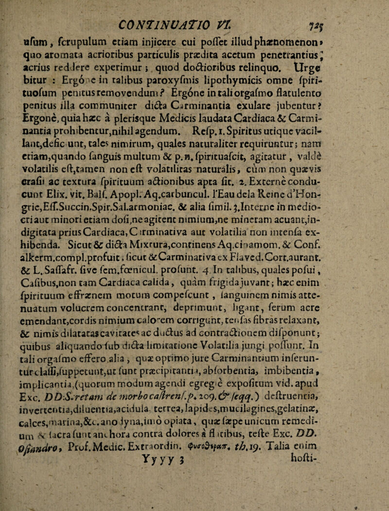 ufum, fcrupulum etiam injicere cui poifet illud phasnomenon» quo aromata acrioribus particulis praedita acetum penetrantius * acrius redJere experimur $ quod do&ioribus relinquo. Urge bitur : Ergo «e in talibus paroxyfmis lipothymicis omne fpiri- tuofum penitus removendum i* Ergone in tali orgafmo flatulento penitus illa communiter di&a Carminantia exulare jubentur? Ergone, quia hxc a plerisque Medicis laudata Cardiaca & Carmi¬ nantia proh*bencur,nihil agendum. Refp. i. Spiritus utique vacil- Iant,defic unt, tales nimirum, quales naturaliter requiruntur; nain etiam, quando fanguis multum &c p. fpirituafcit, agitatur, valcld volatilis eftjtamen noneft volatilitas naturalis, cum non quaevis crafii ac textura fpirituum asionibus apta fit. z. Externe condu¬ cunt Elix. vit. Balf. Apopl. Aq.carbuncul. 1'Eaudcla ReinedTIon- gric,EfT.Succin.Spir.Sal.armoniae. & alia fimil. ^.Interne in medio* criaut minori etiam doffne agitent nimium,ne mincram acuanc,in- digitaca prius Cardiaca, C irminativa aut volatilia non mtenfa ex¬ hibenda. Sicut & di&a Mixrura, concinens Aq.cinamom.& Confi alkerm.compl.profuit, ficut &Carminati va ex Flaved.Cort.aurant. &; L. Saffafr. five fcm.foenicul. profunt. 4 In talibus, quales pofui, Calibus,non tam Cardiaca calida, quam frigida juvant; haec enim fpirituum efframem motura compcfcunt, ianguinem nimis atte¬ nuatum volucrem concentranr, deprimunt, ligant, ferum acre emendant,cordis nimium calonem corrigunt, cei *Eas fibras relaxant, & nimis dilatatas cavi rates ac dudus ad contractionem difponunt ; quibus aliquandofub di&a limitatione Volatilia jungi pofiunr. In tali orgalmo effero alia, quse optimo jure Carminantium inferun- turdaili,fuppecunt5ut funt praecipitantia, abforbentia, imbibentia , implicantia^quorummodumageruii egreg*e expofitum vid.apud Exc. DD.S.retam de morboca/lrenf.po zo<).&/eqq.) dcftruenrin, invertentia,diluentia,acidula terrea,lapides,mucilagines,geiatinx, calces,marina,&t. ano lyna,imd opiata, quxfxpe unicum remedi¬ um <v Ucra funt am hora contra dolores a fl itibus, terte Exc. DD. Qfiandro> Prof. Medie. Ex traordin. Qwtfynir. Talia enim