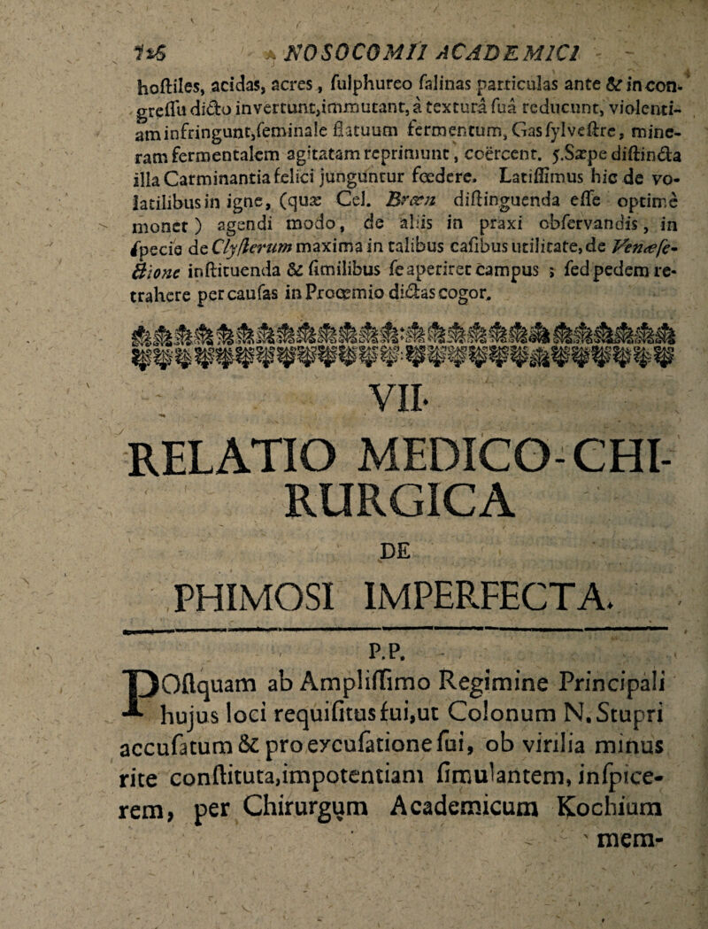 V N ) i, hoftiles, acidas, acres, fulphureo falinas particulas ante & incon- greflu dido invertunt,immutant, a textura fua reducunt, violenti¬ am infringunt,feminale flatuum fermentum, Gasfylvdlre, mine- ram fermentalcm agitatam reprimunt , coercent. y.Satpe diftinda illa Carminantia felici junguntur foedere. Latifiimus hic de vo¬ latilibus in igne, (qua: Cei. Brccn diftinguenda effe optime >• monet) agendi modo, de aliis in praxi cbfervandis, in Specie de Clyflerum maxima in talibus cafibus urilitate.de Vernefe- Bionc inftituenda & fitnilifcus fe aperiret campus ; fed pedem re¬ trahere percaufas in Proeemio didas cogor. VII- RELATIO MEDICO-CHI¬ RURGICA DE PHIMOSI IMPERFECTA. f * •>. i %’  . p.p. . POliquam ab Ampliffimo Regimine Principali hujus loci requifitusfui,ut Colonum N. Stupri accufatum&proeycufationefui, ob virilia minus rite conftituta,impotentiam fimulantem, inipice- rem, per Chirurgum Academicum Kochium ' mera*