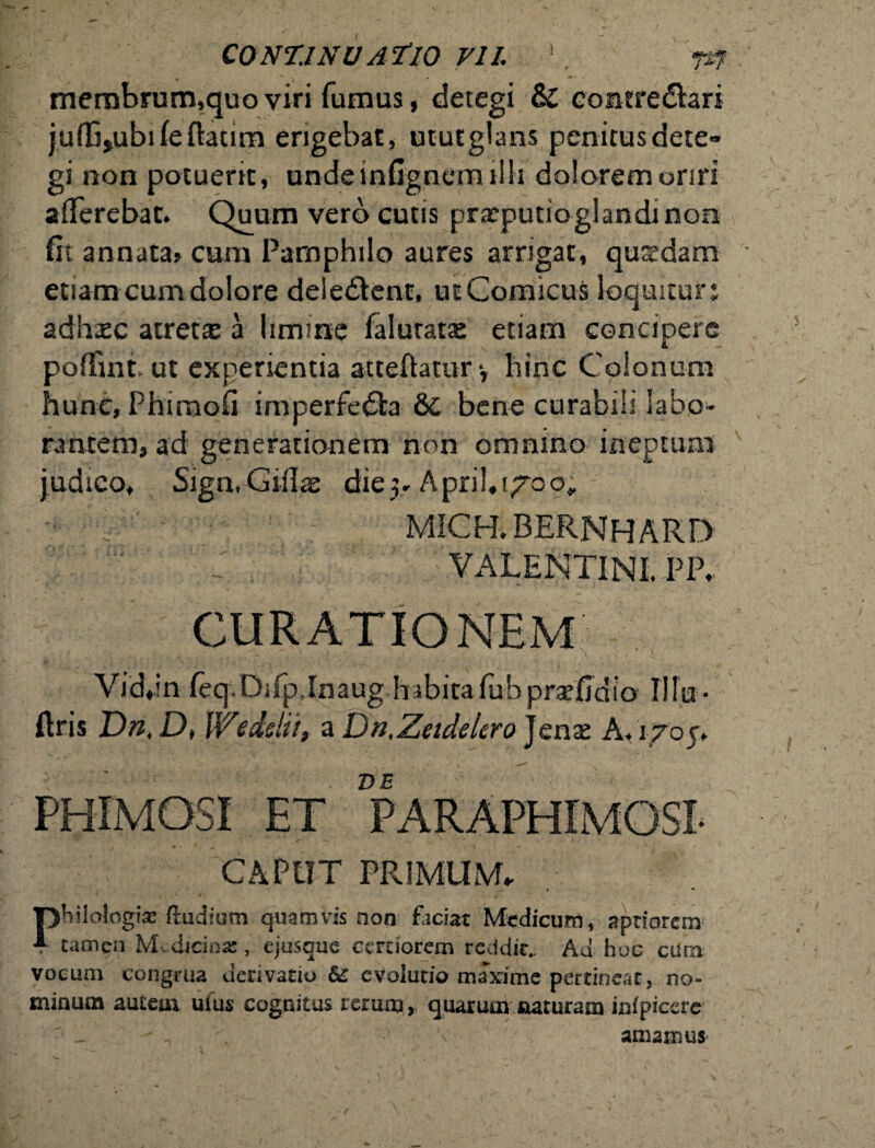 membrurn,quoviri fumus, detegi & contredtari julCjubifeflaum erigebat, ututglans penitusdete» gi non potuerit, unde infignem illi dolorem oriri afferebat. Quum vero cutis prasputto glandi non fit annata» cum Pamphilo aures arrigat, quasdam etiam cum dolore deleOenr, ut Comicus loquitur: adhiEC atretaz a limine falurata: etiam concipere poffmt ut experientia atteftamry hinc Colonum hunc,Phiraofi imperfedta &C bene curabili labo¬ rantem, ad generationem non omnino ineptum judico, Sign, Cillas die 5* A pril. 170 o. MICH. 33ERNH ARD VALENTINI. PP, Vid.in feq,DiipJnaug habitafub prafidio Mu • ftris Dn, D, Wedslit, a Dn.Zeidelero Jena: A, 1705, E ET VE CAPUT PRIMUM philologia ftudium quamvis non faciat Medicum, aptiorem 4 tamen Medicinas, ejusque certiorem reddit.. Ad hoe cdm vocum congrua derivatio &£ eVolutio marime pertineat, no¬ minum autem uius cognitus rerum, quarum naturam infpicerc amamus