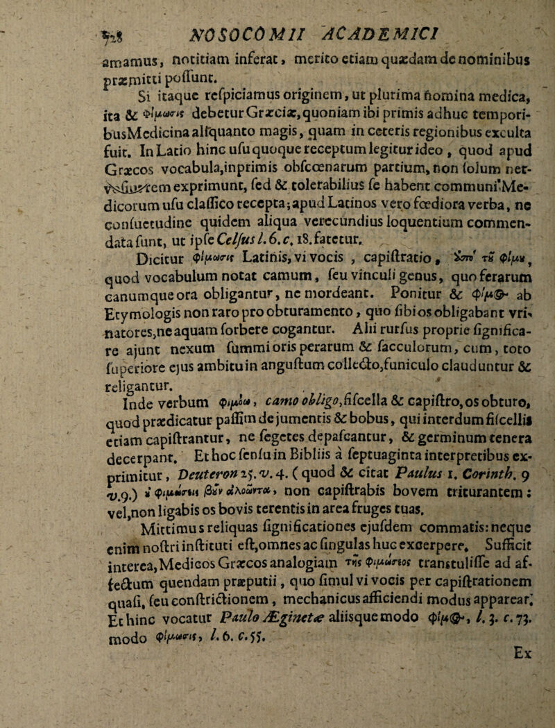 amamus, notitiam inferae, merito eti^mquxdam de nominibus praemitti poflunt. Si itaque rcrpiciamus originem, ut plurima fiomina medica, ita & debetur Grxcix,quoniam ibi primis adhuc tempori- busMcdicinaalfquanto magis, quam in ceteris regionibus exculta fuit. In Latio hinc ufu quoque receptum legitur ideo , quod apud Graecos vocabula,inprimis obfccenarum partium, non foium ner- vVdiu^em exprimunt, fed & tolerabilius fe habent communi'Me- dicorum ufu claffico recepta;apud Latinos vero foediora verba, ne qonfuctudine quidem aliqua verecundius loquentiam commen¬ data funt, ut ipkCel/us 1.6. c. i$. fatetur* ^ ^ ^ u ;! Dicitur Latinis, vi vocis , capiftrat/o, W r« (plp* t quod vocabulum notat camum, feu vinculi genus, quo ferarum canumque ora obligantur, nc mordeant. Ponitur 6c $'(*(& ab Etymologis non raro pro obturamento, quo fibios obligabant vri** natores,neaquam forbere cogantur, Alii rurfus proprie figmfica- re ajunt nexum fummi oris perarum & facculorum, cum, toto fuperiore ejus ambituin anguftum collero,funiculo clauduntur & religantur. Inde verbum > camo obligo fitccWz &: capiftro,os obturo, quod prodicatur paffim de jumentis Sc bobus, qui interdum filcellii etiam capiftrantur, ne fegctes depafeantur, & germinum tenera decerpant/ Ethocfcnfuin Bibliis a feptuaginta interpretibus ex¬ primitur , Deuterom^v.^ ( quod Sc citat Paulus i. Corintb. 9 i<pip*nn /3sVdkoMTot,, non capiftrabis bovem triturantem; vel,non ligabis os bovis terentis in area fruges tuas. Mittimus reliquas fignificationes cjufdem commatis: neque enim noftri inftituti eft,omnes ac (ingulas huc excerpere, SufBcit interca,Mediebs Graecos analogiam transtulifle ad af* fefltum quendam praeputii, quo fimul vi vocis per capiftrationem quafi, (eu eonftri&ionem, mechanicusafficiendi modus apparear; Echine vocatur Paulo JEginctue aliisque modo /,3. r. 7}. modo /.6. c. jj. Ex