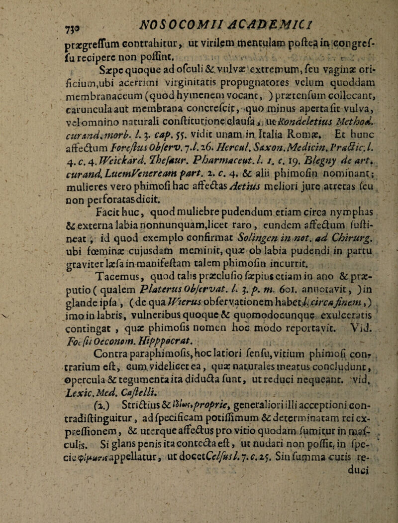 7jo prsegreftum contrahitur, ut virilem mentulam pofte^in congref- fu recipere non polfint, *- Szpcquoque adofculi&.vulvx'extremum,feu vaginas ori* fidum,ubi acerrimi virginitatis propugnatores velum quoddam membranaceum (quod hymenem vocant, ) prxtenfum coilccanc, caruncula aut membrana concrefcit, quo minus aperta fit vulva, vel omnino naturali conftitutione daufa,, wfCondelctius Method. curmditnorb. L 3. cap.tf. vidit unam in Italia Romx* Et hunc aftedtum lorcflus Obferv. 7./. 26. Hercul, Saxon.Medicin, V radie. I, 4. c. 4. Weickard. Thefsur. Pharmaceut. /. /. r. 19. Blegny de art♦ curand.LuemVeneream part. 2. r. 4. &: alii phimofin nominant ; mulieres vero phimofi hac afFe&as Aetius meliori jure acrecas feu non perforatasdicit. \ 7 Facit huc, quod muliebre pudendum etiam circa nymphas & externa labia rionnunquam,licet raro, eundem affc&um fufti- neat, id quod exemplo confirmat Soltngen in not. ad Chirurg. ubi foeminx cujusdam meminit, qux ob labia pudendi in partu graviter Ixfa in manifeftam talem phimofin incurrit. Tacemus, quod talis prxclufiofxpius etiam in ano &prx- putio( qualem PlatcrusObjervat. L 3.p. m. 601. annotavit, )in glande ipla , (de qua Wterus obferyationem habet/. circafinem,) imoinlabris, vulneribus quoque & quomodocunque exulceratis contingat , quas phimofis nomen hoc modo reportavit. Vid. Foc fu Otconom. Hipppocrat. ■ Contra paraphimofis, hoc latiori fenfu, vitium phimofi com trarium eft, cum videlicet ea, quas naturales meatus concludunt, opercula&tegumentaitadidu<ftafunt, ut reduci nequeant, 'vid, Lexic.Med. Cafielli. ; (2.) Stri&ius & fitvuproprie, generaliori illi acceptioni con- tradiftinguitur, ad fpecificam potifiimum & determinatam rei ex- preflionem, &: ucerque afife&us pro vitio quodam fumitur in np,$f- culis. Si glans penis ita contecta eft, ut nudari non poflic, in fpe- cieappellatur, utdocetCc^/.7.c.2j. Sinfumma cutis re¬ duci /