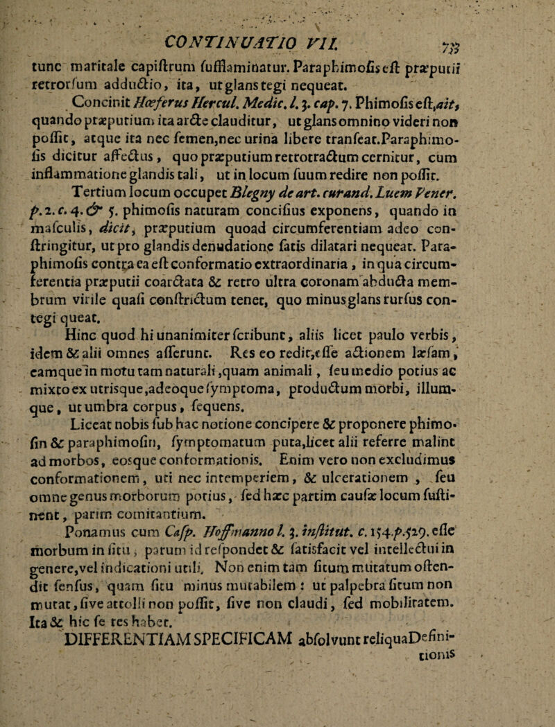 • - ^ CONTINUATIO VII. tunc maritale capiftrum fufllaminatur. Patapbimofisefl: prxputii retrorfum addu&io, ita, ut glans tegi nequeat. Concinit Hceferus Nercul. Medie. I. j. cap. 7. Phimofis c&%aitf quando praeputium ita ar&e clauditur, ut glansomnino videri non poflit, atque ita nec femen,nec urina libere tranfeat.Parsphimo- fis dicitur affe&us, quo praeputium re trotra&um cernitur, cum inflammatione glandis tali, ut in locum fuum redire non poflit. Tertium locum occupet Blcgny deart. cnrand.Lucm Vener. p.i.c. 5. phimofis naturam concifius exponens, quando in mafculis, dicit > preputium quoad circumferentiam adeo con- ftringitur, ut pro glandis denudatione facis dilatari nequeat. Para- phimofis contra ea eft conformatio extraordinaria, in qua circum¬ ferentia praeputii coartata Se retro ultra coronam abdudta mem¬ brum virile quafi conftndtum tener, quo minus glans rurfus con¬ tegi queat. Hinc quod hi unanimiter feribunt, aliis licet paulo verbis, idem &: alii omnes afferunt. Res eo redir,cfle adhonem larfarn, camqueln motu tam naturali,quam animali, feu medio potius ac mixtoex utrisque,adeoquefympcoma, produ&ummorbi, illum- que, ut umbra corpus, fequens. Liceat nobis fub hac notione concipere & proponere phimo- fin&paraphimofin, fymptomatum puta,licet alii referre malint ad morbos, eosque conformationis. Enim vero non excludimus conformationem, uti nec intemperiem, & ulcerationem , feu omne genus morborum potius, fedhxcpartim caufx locum fufti- nenc, parim comitantium. Ponamus cum Cafp. Noffmanno l. $. in/litut. c. 1)4^.529. e fle morbum in iitu j parum id refpondct & (atisfacit vel intellectui in genere,vel indicationi utili. Non enim tam ficum mutatum often- dic fenfus, quam ficu minus murabilem : ut palpebra ficum non murat, five attolli non poflit, five non claudi, fed mobilitatem. Ita& hic fe res habet. DIFFERENTIAM SPECIFICAM abfolvuntreliquaDefini- , ' v tioms