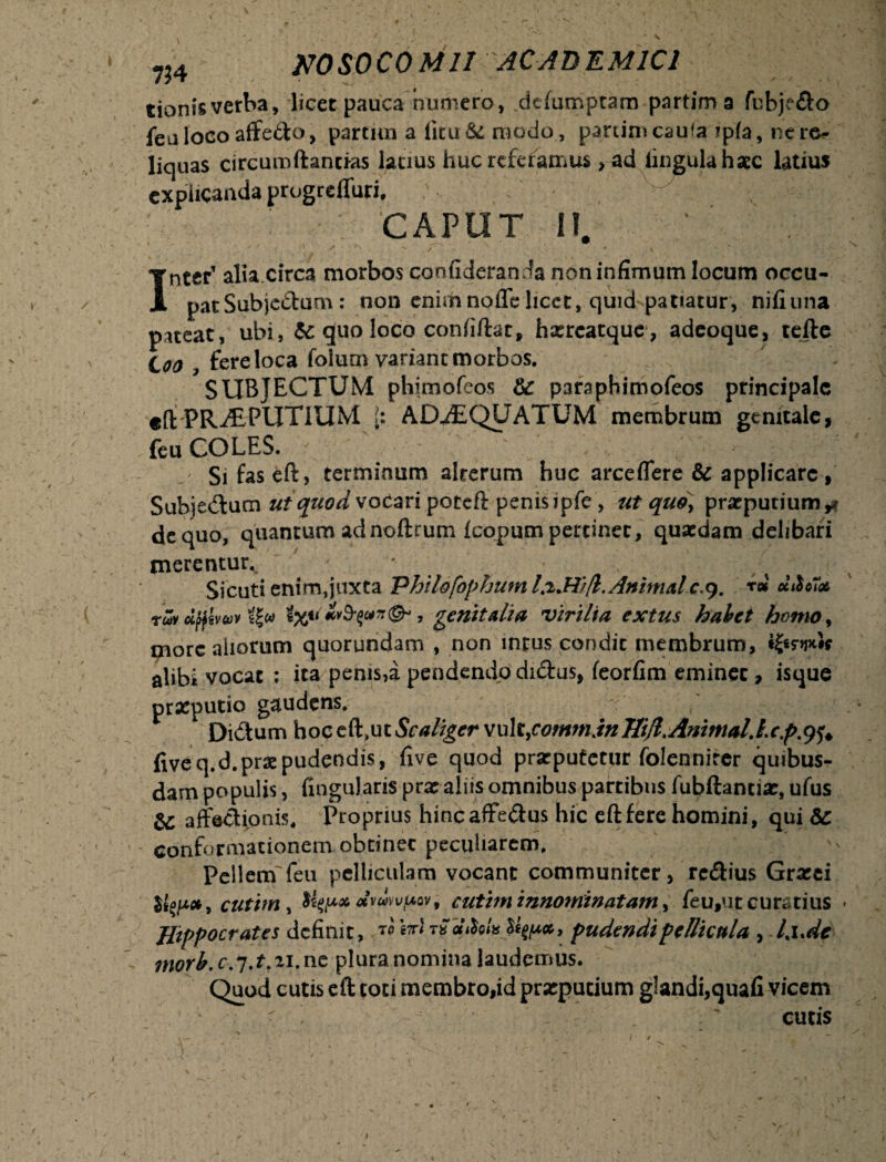 tionisverba, licet pauca numero, dcfumptam partim a fubje&o feu loco affedo, partitn a iicu & modo, panimcaufa ?p(a, ne re¬ liquas circumftanrias latius huc referamus, ad lingula haec latius explicanda progreffuri. . CAPUT II. Inter’ alia.circa morbos confideranda non infimum locum occu¬ pat Subjedum : non enimnoffe licet, quid patiatur, nifiuna pateat, uhi, & quo loco confiftat, hxreatquc, adeoque, tefte Coo fere loca folum variane morbos. SUBJECTUM phiniofeos & paraphimofeos principale e(l PRaEPUTIUM [s ADAEQUATUM membrum genitale, feu COLES. ' .. ;.V' ^ ' ,J ' Sifaseft, terminum alterum huc arce flere & applicare , Subjedum ut quod vocari poteft penisipfe , ut quo, praeputium*# de quo, quantum ad noftrum Icopum pertinet, quaedam delibari merentur^ * Sicuti enim,juxta Phildfophum 1.2.W/1. Animale.9. rm diloHot rw dftwuv Qw t%genitalia virilia extus habet homo, more aliorum quorundam , non intus condic membrum, alibi vocat ; ita penis,a pendendo didus, feorfim eminet, isque praeputio gaudens, Didum hoc eft>ut Scaliger vu 1 tjommjn ffljl.Animal.Ic.p.9$. fiveq.d.prae pudendis, five quod prarputetur folennirer quibus¬ dam populis, Angularis prae aliis omnibus partibus fubftancia;, ufus & affectionis. Proprius hincaffedus hic eftfere homini, qui Sc conformationem obtinet peculiarem. Pellem feu pelliculam vocant communiter, rc&ius Graeei cutim t fypxdvuwf/.Qv, cutim innominatam, feu,ut curatius JJippocrates definit, t* cithi* pudendi pellicula > I iM ?norb. c.j.t.ii.nc plura nomina laudcnnus. Quod cutis eft coti membro,id praeputium glandi,quafi vicem ^ ' curis 1