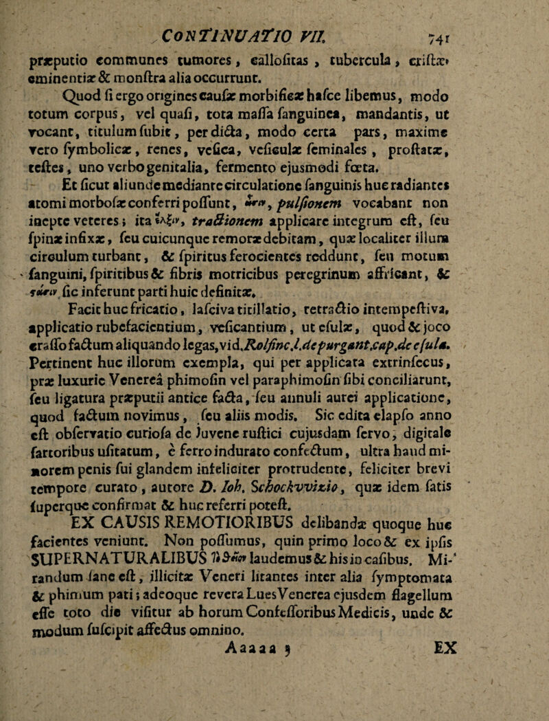 pr*putio communes tumores, eallofitas , tubercula, crift.x* eminentia: & monftra alia occurrunr. Quod fi ergo origines caufae morbifie* hafce libemus, modo totum corpus, vel quafi, tota mafla fanguinca, mandantis, ut vocant, titulumfubit, pcrdi&a, modo certa pars, maxime vero iymboliese, renes, vcfica, veficulae fcminales , proftatx, tcftes, uno verbo genitalia, fermento ejusmodi ferta. Et ficut aliundemedianrecirculatione fanguinis hue radiantes atomi morbofie conferri poflunt, ***, pulfioncm vocabant non iaepte veteres; ita*A^, traSioncm applicare integrum cft, feu fpinxinfixx, fcu cuicunquc remorse debitam, qua: localiter illura circulum turbant, & fpiritusferocientes reddunt, feu motum ' fanguini, fpiritibus & fibris morricibus peregrinum affricant, te suri* fic inferunt parti huic definitae Facit huc fricatio, lafciva titillatio, retrsdio intempefliva, applicatio rubefacientium , veficantium, utefulae, quod te joco craffofa&um aliquando legas, vi&%Rolfinc.l.depurgant.cap.dc cful** Pertinent huc illorum exempla, qui per applicata extrinfccus, prae luxurie Venerea phimofin vel paraphimofin fibi conciliarunt, feu ligatura praeputii antice fa&a, feu annuli aurei applicatione, quod fa&um novimus, feu aliis modis. Sic edita elapfo anno cft obfervatio curiofa de Juvene ruftici cujusdam fervo, digitale fartoribus ufitatum, e ferro indurato confedum, ultra haud mi¬ norem penis fui glandem infeliciter protrudente, feliciter brevi tempore curato , autore 2). Ioh. Schockvvizio 3 quae idem fatis (uperque confirmat te huc referri poteft. EX CAUSIS REMOTIORIBUS delibanda quoque huc facientes veniunt. Non poflumus, quin primo ]oco& ex ipfis SUPERNATURALIBUS laudemus te his in cafibus. Mi-* randum ianc cft, illicita: Veneri litantes inter alia fymptomaca te phinium pati;adeoque revera Lues Venerea ejusdem flagellum effe toto dic vificur ab horumConftfforibusMedicis, unde te modum fufcipit affe&us omnino. Aaaaa 9 EX