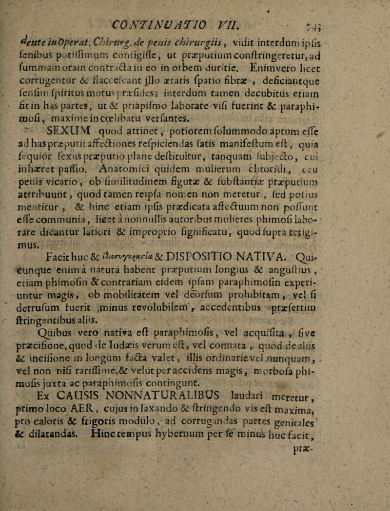 dentemOperat. Chiriirg.de penis chirurgiis, vidit interdum ipfis ifcnibus potiflimqta comigifle, uc prxputiumconftringeretur3ad fummamoram contradam eo in orbem duritie. Enimvcro licet corrugentur 6c flacceicant illo atratis fpano fibrae , deficiantque fenfim Ipiritusmotus rrafides; interdum tamen decubitus eriam fit in has partes, ut & pnapifmo laborare vifi fuerint &: paraphi- mofi, maxime in ccehbatu verfantes. SEXUM quod attinet * pofiorem folummodo aptum cfie ad haspraputii afFcdiones refpiciendas fatis manifeftum dt, quia (equior fexus praeputio plane defticuitur, tamquam fubjedo, cui inharret paSio. Anatomici quidem mulierum clitoridi, ceu penis vicario, ob fimilitudinem figura: &; fubfiantix prxputium attribuunt, quod tamen reipfa nomen non meretur, fed potius mentitur , & hinc etiam ipfis prxdicata aficduum non poffunt ede communia, licet a nonnullis autoribus mulieres phimofi labo¬ rare dicantur latiori improprio fignificatu, quodfupra tetigi¬ mus. Facit huc &£ i$nruyK{krl*.&. DISPOSITIO -NATIVA. Qui- cunque enim a natura habent praeputium longius & angufhus , etiam phimofin & contrariam eidem ipfam paraphimofin experi¬ untur magis, ob mobilitatem vel debrfum prohibitam , vel fi detrufum fuerit $ninus revolubilem , accedentibus prxfertiai ftringentibus aliis. - v Quibus vero nativa eft paraphimofis, vel acquifita , five prxcifione,quod de Iudaeis verum eft, vel connata , quod dc aliis §£ incifione in longum fa&a valet, illis ordinarievd nunquam, vel non nifi rarifiime^&r velut per accidens magis, «nprbofa phi- mofis juxta ac paraphimofis contingunt. Ex CAUSIS NONNATURALIBUS laudari meretur, primo loco AER, cujus in laxando & ftringendo vis cft maxima, pro caloris & frigoris modulo, ad corrugandas partes genitales & dilatandas. Hincccmpus hybernum per fe minus huc facit, prae-