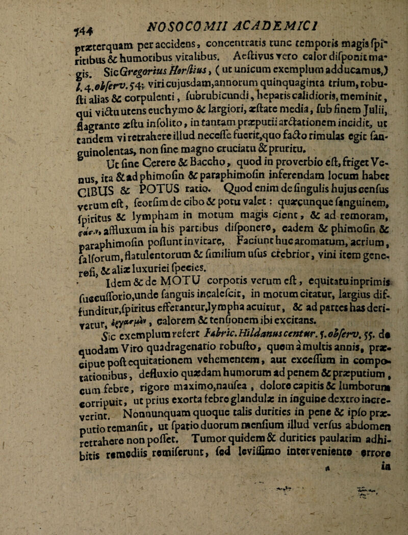 144 NO SO CO MU AC AD E MIC1 prxterquam per accidens, concencratis runc temporis magis fpi* ritibus &C humoribus vitalibus. Aeftivus vero calor difponit mr gis. Sic Gregarius Herfiius, ( uc unicum exemplum adducamus,) l lobferv. J4; viricujusdam,annorum quinquaginta trium, robu¬ ri alias SC corpulenti, fubrubicundi, hepatis calidioris, meminit, qui vi&u utens euchymo &c largiori, acftatc media, fub finem Julii, flagrante xftu infolito, in tantam prxputii ardationem incidit, ut eandem vi retrahere illud neceffe fuerit,quo £ado rimulas egic fan- guinolentas, non fine magno cruciatu & pruritu. ® Ut fine Gerere & Baccho „ quod in proverbio eft, friget Ve- nus, ita &ad phimofin & paraphimofin inferendam locum habet CIBUS & POTUS ratio. Quod enim de fingulis hujus ccnfus verum eft, fcorfira de cibo & poni valet: quacunque fsnguinem, {piricus lympham in motum magis cient, & ad remoram, s-aV.f, affluxum in his partibus difponere, eadem & phimofin & paraphimofin poflunt invitare, Faciunt huc aromatum, acrium, Aifnrum.flatulentorum & fimilium ufus crebrior, vini itero gene. ,efi,&ali* luxuriei fpeeies. >; r1'- - C-* ' Idem & de MOTU corporis verum cft, equitatuinprimis fuscufforiOjUnde fanguis incalcfcir, in motum citatur, largius dif. funditur.Cpiritus efferantur,lympha acuitur, & ad partes has deri¬ vatur, Hcalorem &tcnfionero ibi excitans. Sic exemplum refert htbk.HildanuscentHr. j.ohferv. tf. de quodam Viro quadragenario robufto, quom a multis annis, pr*. eipue poft equitationem vehementem, aut exceflum in compo rationibus, defluxio quasdam humorum ad penem & prxputium, cum febre, rigore maximo,naufea , dolore capitis 5c lumborum corripuit» ut prius exorta febre glandula: in inguine dextro incre¬ verint. Nonnunquam quoque talis durities in pene & ipfo pr*. putio remanfit, ut fpario duorum menfium illud verfus abdomen retrahere non poffet, Tumor quidem & durities paulacim adhi¬ bitis remediis remiferunt, fed leviffimo intervenient» errore «i ia