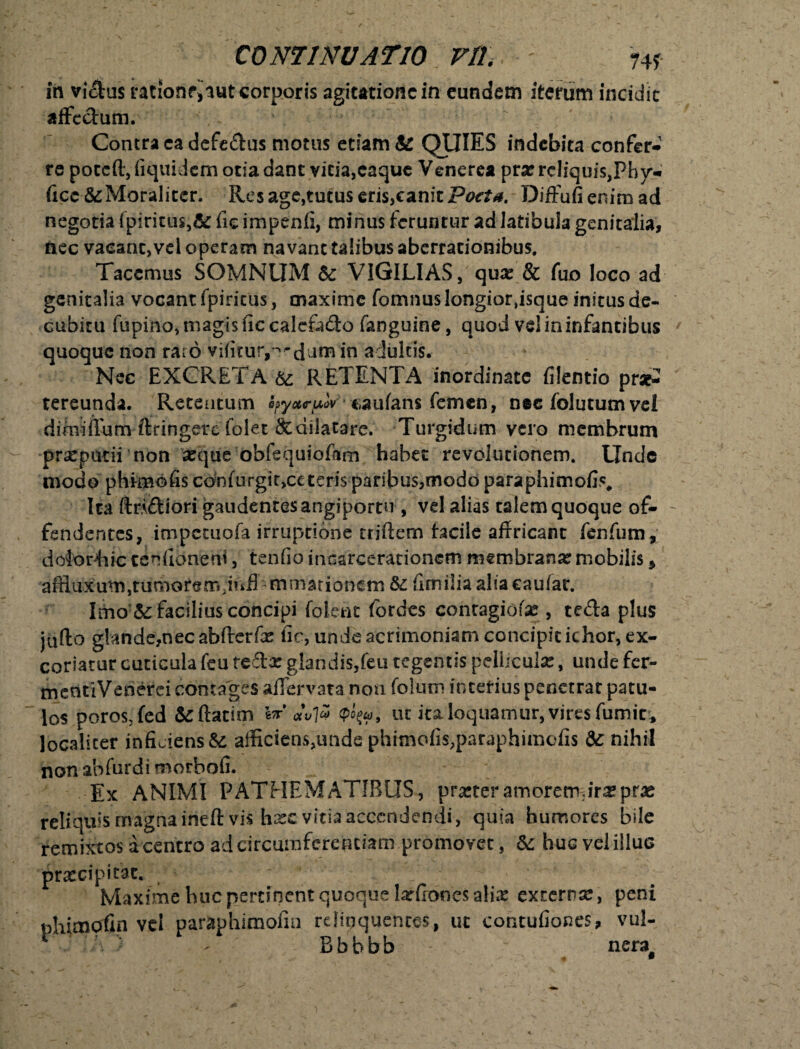 74f in vidus rationr,Tut corporis agitationem eundem iterum incidit affc&um. Contra ca defe&us motus etiam & QUIES indebita confer¬ re pocefl, fiquidem otia dant vicia,caque Venerea pra? rcliquiSjPhy- ficc &Moraliccr. Res age,tutus eris,canit Poeta. Diffufi enim ad negotia fpiricus,& fic impenfi, minus feruntur ad latibula genitalia, tiec vacanc,vd operam navant talibus aberrationibus. Tacemus SOMNUM & VIGILIAS, qua? & fuo loco ad genitalia vocant fpiricus, maxime fomnus longior,isque initus de¬ cubitu fupino, magis fic calcfado fanguine, quod vel in infantibus quoque non raro vifituty^dam *n adultis. Nec EXCRETA & RETENTA inordinate filentio pra£ tereunda. Retentum hyxcuw caufans femen, n«c folutum vel dimiflum ftringerc folet Scdilatafre. Turgidum vero membrum praeputii non seque obfequioftm habet revolutionem. Unde modo phirnofis con(urgir,cc teris paribus,modo paraphimofis. Ita ftn&iori gaudentes angiportu, vel alias talem quoque of¬ fendentes, impetuofa irruptione triftem Facile affricant fenfum, detortiic tenfionerfi, tenfio incarcerationem membrana? mobilis, affluxum,tumorem;mfl-minationem &: fimilia alia eaufar. Imo & facilius concipi foletu fordes contagiofa*, teda plus jufto glande,nec abfterfx fic, unde acrimoniam concipicichor, ex¬ coriatur cuticula feu tedx glandis,feu tegentis pellicula?, unde fer- mentiVenerei contages aflervata non folum interius penetrat patu¬ los poros, fed &totnn W *vli ut ita loquamur, vires fumic* localiter inficiens & afficiens^mde phimofis,paraphimcfis &: nihil non abfurdi morbofi. Ex ANIMI PATHEMATIBUS, prarteramoretrur^prae reliquis magnairieft vis ha?evitia accendendi, quia humores bile remixtos a centro ad circumferentiam promovet, &: huc vel illuc praecipitat. - , Maxime huc pertinent quoque larfiones alia? externa?, peni vel paraphimofin relinquentes, ut contufiones, vul- Bbbbb nera#