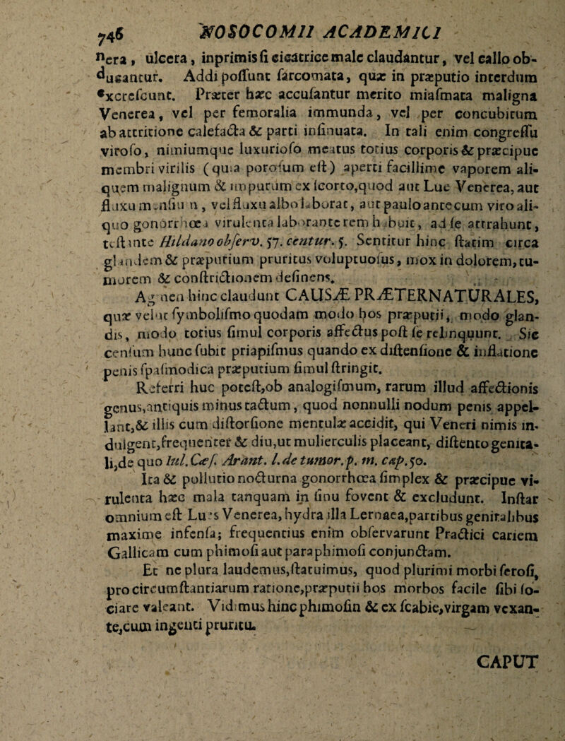 ncr a , ulcera, inprimis fi cicatrice male claudantur, vel callo ob¬ ducantur, Addi poffunt farcomata, qua: in preputio interdum •xcrcfcunc. Prarter hxc accuiantur merito miafmata maligna Venerea, vel per femoralia immunda, vel per concubirum ab attritione calefada & parti infinuata. In tali enim congreflii virofo, nimiumque luxuriofo me itus totius corporispraecipue membri virilis (qma porerfum eit) aperti facillime vaporem ali¬ quem malignum & impurum' ex icorto,quod aut Lue Venerea, aut fluxuounfiu n , velfluxualboLborat, autpauloancecum viroali- quo gondrrhoe i virulenca laborante rem hibuit, ad (e attrahunt, tcftmte Hiidanoobferv. 57. <kntur.f. Sentitur hinc ftatim circa gUndem& praepurium pruritus voluptuoius, mox in dolorem, tu¬ morem & conftridionem delinens,, Agmen hinc claudunt CAUSAE PR^£TERNATURALES, quar veluc fymbolifmo quodam modo hos prarputii, modo glan¬ dis, modo totius fimul corporis affeduspoft fe rclmquunr. Sic cenfum huncfubic priapifmus quando ex diftenfionc & inflatione penis fpafmodica preputium fimul ftringit. Referri huc poccft,ob analogifmum, rarum illud affedionis genus,antiquis minus cadum , quod nonnulli nodum penis appel- lant,& illis cum diftorfione mentula accidit, qui Veneri nimis m- dulgent,frequenter & diu,ut mulierculis placeant, diftenco genita- li,de quo lui. Cef Arant. I.de tumor, f. m. c#p.50. ItaSe pollutio nodurna gonorrhoea fimplex & prsecipue vi¬ rulenta hxc mala tanquam in iinu fovent & excludunt. Inftar omnium eft Lu ’$ Venerea, hydra illa Lernaea,partibus genitalibus maxime infenfa; frequentius enim obfervarunt Pradici cariem Gallicam cum phimofi aut para phimofi conjundam. Ec ne plura laudemus,ftacuimus, quod plurimi morbi ferofi# procireumftantiarum rationc,prarputii bos morbos facile fibi lo- ciare valeant. Vidimus hincphimofin & ex fcabie,virgam vexan¬ te, cum ingenti pruritu. CAPUT