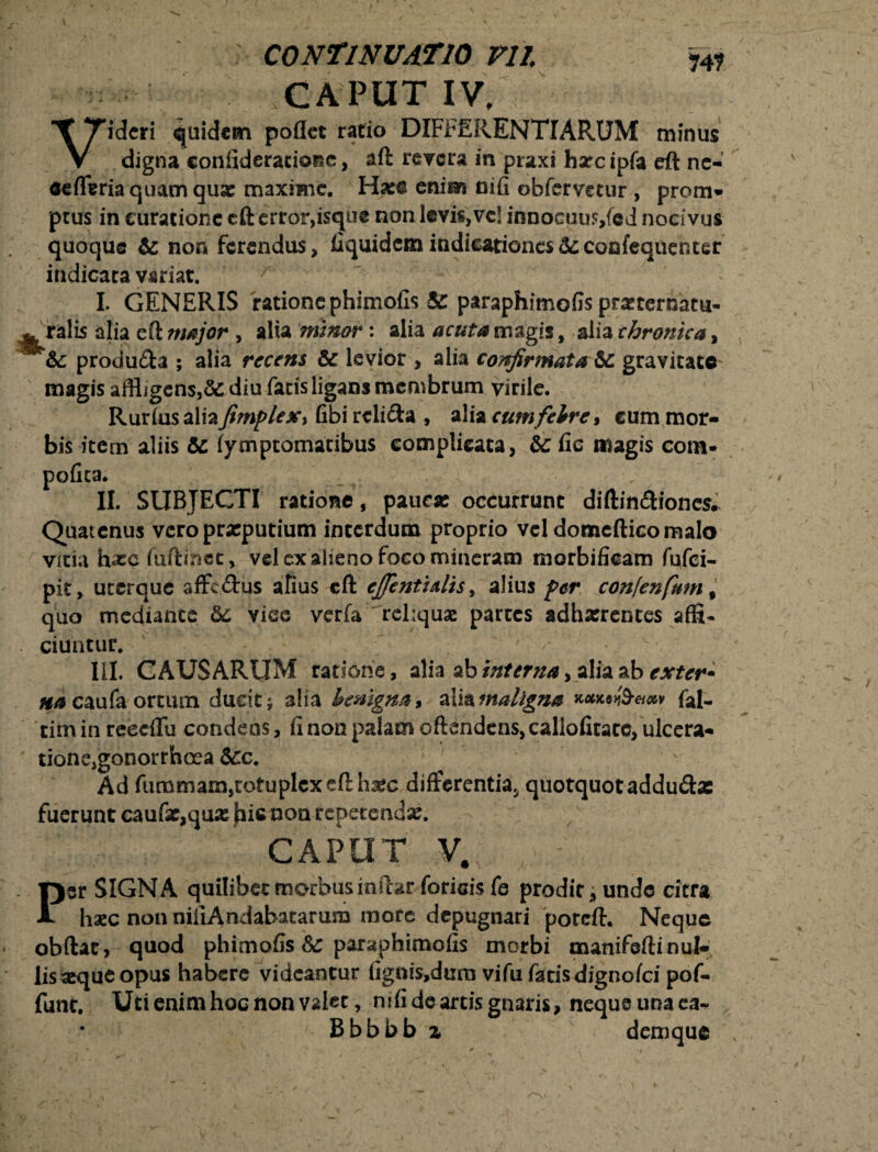 CAPUT IV, Videri quidem poflet ratio DIFFERENTIARUM minus digna confideratione, aft revera in praxi hxc ipfa eft ne- eefferia quam quae maxime. Ha:© enim nifi obfervetur , prom¬ ptus in curatione cft error,isque non levis, vc! innocuus/ed nocivus quoque te non ferendus, fiquidemindicationes&confequetuer indicata variat. I. GENERIS ratione phimofis & paraphimofis prxternatu- toralis alia eft major , alia minor: alia acuta magis, alia chronica, te produ&a ; alia recens te levior , alia confirmata te gravitate magis affligens,&: diu facis ligans membrum virile. Rurfiis aliafimplex> fibi rcli&a , alia cum febre* cum mor¬ bis item aliis te iymptomatibus complicata, te fie magis com¬ potita. II. SUBJECTI ratione, pauca: occurrunt diftin&iones; Quatenus veroprxputium interdum proprio vcldomefticomalo vitia hxcfuftinec, vel ex alieno foco mineram morbificam fufei- pit, uterque affc&us alius cft efientidis, alius fer confenfum # quo mediante te viee verfa reliqua: partes adhxrentes affi- ciuntur. s\ III. CAUSARUM ratione, alia ab interna, alia ab exter- na caufa ortum ducit ; 3lia benigna* alia maligna k**®^** fal- tim in reecflu condens, fi non palam oftendens, calloficate, ulcera¬ tione,gonorrhoea tec. Ad fummam,iotuplcxefthxc differentia^ quotquot addu&x fuerunt caufx,qux fiicnon reperenax. CAPUT V# Per SIGNA quilibet morbus in fhr foricis fe prodit, unde citra haec non niiiAndabatarum more depugnari poreft. Neque obftat, quod phimofis te paraphimofis morbi manifeftinul- lisxqueopus habere videantur figais,dum vifu fatisdignofei pof- funt. Uti enim hoc non valet, nifi de arcis gnaris, neque una ea- Bbbbb z demque