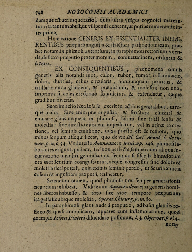 demqueefl utrimque ratio, quin ultra vulgus eoghofci mcrean- tur: ita tantum abcft,ut vilipendi debeam,ut porius numeranda in¬ ter prima. Hinc ratione GENERIS EX ESSENTIALITER .INHAE¬ RENTIBUS prarputnanguftia 6c ftridura pachognoimcanv prae¬ bet notam,in phimofi ahtrorfum, in paraphirnofirctrorfum vifen- da, deflexo preputio praeter morem , eoafuctudinem, ordinem 6C $V<p0pUv. '  EX CONSEQUENTIBUS , pharnomena omnis generis alia notanda (unc, calorx rubor, tumor,inflammatio, dolor, durides, cailus circularis , nonnunquam pruritus, &c titillatio circa glandem, 64 praeputium., & moleftia non una, imprimis Ir coi cs ere iboni ftiqmietur* & extendatur, eaque gradibus di ver Es* Seorfimaclioh^clarfafe excritin a<3bbusgenitalibus, utro¬ que malo. Sive enim prse angtiftia & ftrnftura eiudbri & emicare glans nequeat in phimofi, falcim fine trifti fenfu 6z moleftia: fivedirectio ejusdem impediatur, vd in urinar excre- tione, vel feminis emilfione, noxa pra^fto eft & remora, quo minus fcopum aflequi licear, quo de vidlul. C<tf Arant. I. de tu- mor.p. n.c. $4. Vade ccftc in Irenicop. /46. phime fi la¬ borantes criguntquidem, fed non pcrfede,fempercum aliqua in- curvatione membri genitah$,non fecus ac fi fifceHa hinnulorum ora mordendum coanguftantur,nequc congreflus fine dolore & moleftia fieri poteft, quin eximia feminis portio, ut &c urinar incr*. colem <4 anguftiam preputii, rcdneatuiv Sciendum tamen, quod phimofis non femper generationis negotium inhibeat. Vidit enim Aquapendcns ejus generis homi¬ nes hberos h ab uifife, &: toto fuse vitar tempore prsepueium ita geftafle absque moleftia, Operat.Chirurg.p. m. 80. In paraphimofi glans nuda a prseputio , adbafin glandis re¬ flexo & quali complicato , apparet cum inflammatione, quod folkhFlateridilucidare goflumus, QhjervaupM^