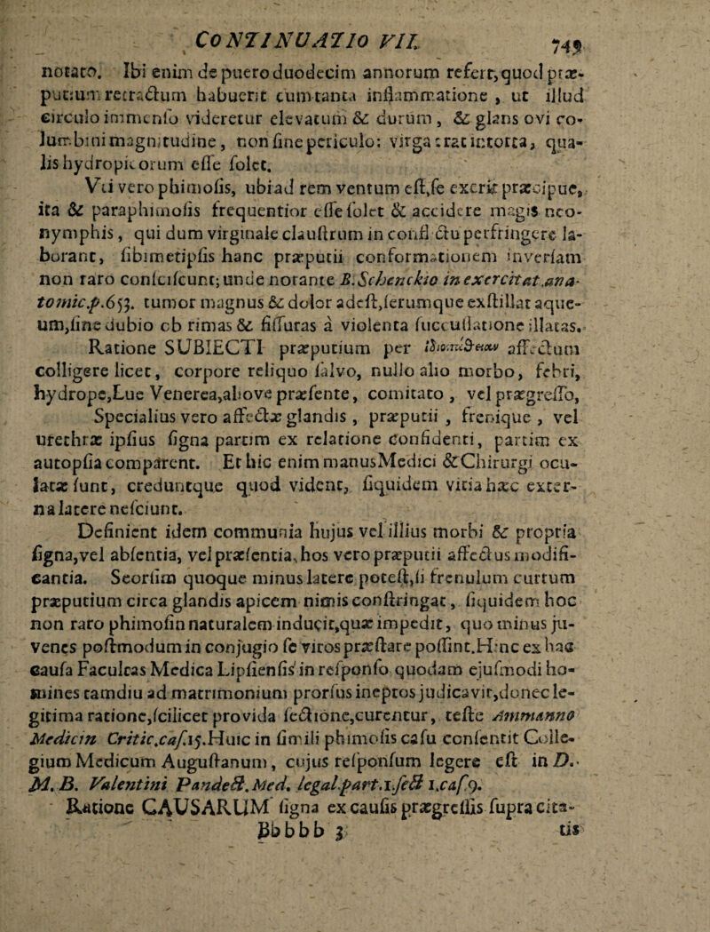 ComiNUATlO VII 74J. notato. Ibi enim de puero duodecim annorum refert, quod prx- putmm recradtum habuerit cum tanta inflammatione , ut illud circulo inimcnlo videretur elevatum Sc durum, &; glans ovi co¬ lum bmi magnitudine , non fine periculo: virga ;rat intorta, qua¬ lis hydropicorum e fle folct. Vii vero pbimofis, ubi ad rem ventum eft.fe excrit prxoipue, ita & paraphunofis frequentior e fle folct & accidere magis neo- nymphis, qui dum virginale clauftrum in confl dtu perfringere la¬ borant, fibimetipfis hanc prxputii conformationem inverfam non raro conici fcunt; unde norante JSi Schcnckw in exercitat .ana- t07nic.p.653. tumor magnus 6c dolor adeftjerumque exftillat aque- um,fine ciubio cb rimas fifluras a violenta fuccuflatione illatas. Ratione SUBIECTI prxpucium per ihomS-Hctv afFcclum colligere licet, corpore reliquo lalvo, nullo alio morbo, febri, hydrope,Lue Venerea,above prxfente, comitato , vel prxgreflb, Specialius vero affcdx glandis , praeputii , frenique , vel urethrx ipfius figna parum ex relatione confidenti, partiro ex aucopfia comparent. EtLiic enimmanusMedici &Chirurgi ocu¬ latae furit, creduntque quod vident, fiqpidem vitia hxc exter¬ na late rene fciunt. Definient idem communia hujus vel illius morbi & propria figna,vel abfentia, velprxfcntia*,hos vero praeputii affecius modifi¬ cantia. Seorfim quoque minus latere poteft,fi frenulum curtum praeputium circa glandis apicem nimis confiringac, fiquidem hoc non raro phimofin naturalem inducit,qux impedit, quo minus ju¬ venes poflmodumin conjugio fe viros prx flare poffint.Hmc ex has caufa Faculcas Medica Lipfienfisjnrdponlo quodam ejufmodi ho¬ mines camdiu ad matrimonium prorfus ineptos judica vir, donec le¬ gitima rationc,fciiicet provida fe&ione,curentur, tefte Ammmno Mediem Critic.caf.15.Ha1c in fini ili phimofis cafu ccnfcntit Colle¬ gium Medicum A uguftanum, cujus refponfum legere eft inZX* M, B. Valentini PandeS. Med9 legalpart.i.feB lxafs). • Ratione CAUSARUM figna ex caufis praegrellis fupracita- Pbbbb'2? ti*