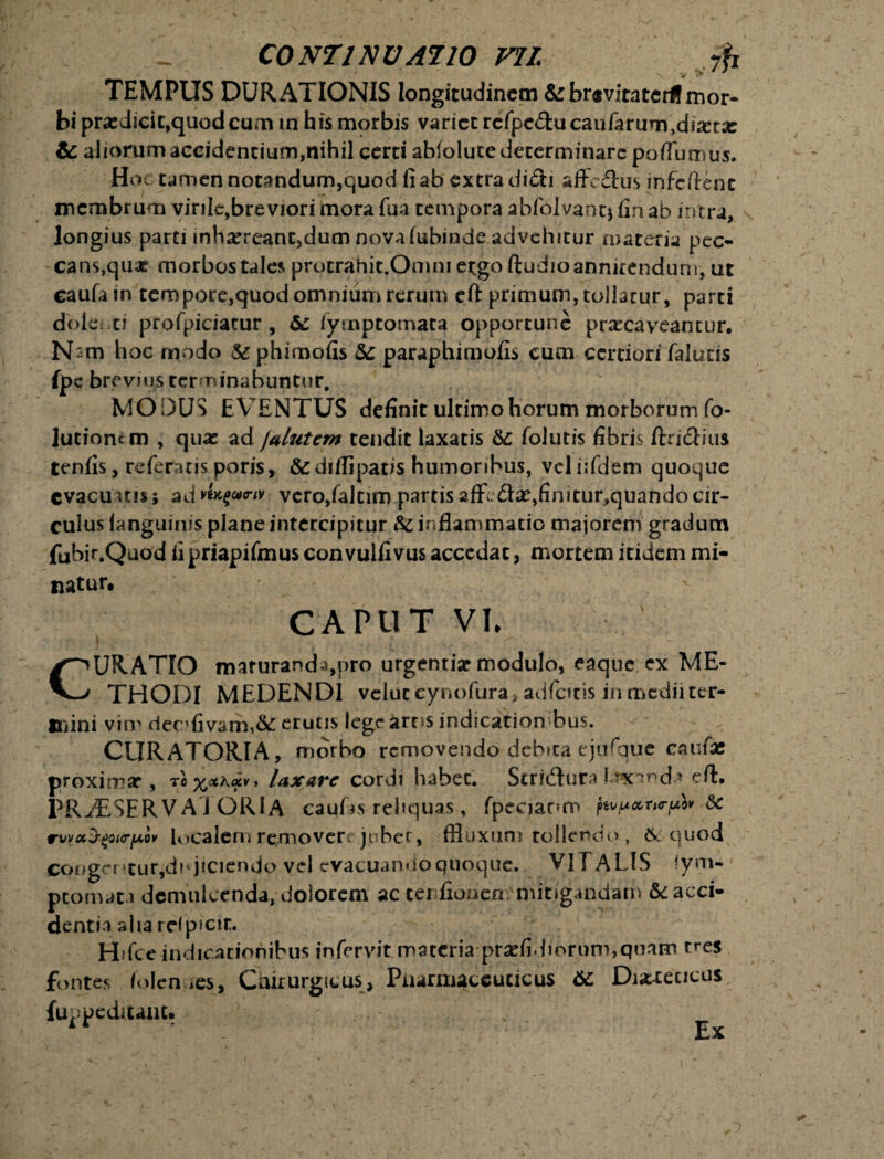 TEMPUS DURAXIONIS longitudinem &rbr«vitatcrff mor¬ bi prardicic,quod cum in his morbis varice rcfpe&ucaufarum,dssera: & aliorum accidentium,nihil certi abiolute determinare poflutnus. Hoc tamen notandum,quod fi ab extra ditii affectus infeftent membrum virile,breviori mora fua tempora abfolvant* fin ab intra, longius parti mh^reant,dum nova iubinde advehitur materia pec¬ cans, quae morbos tales protrahit.Omni ergo ftudioannirendum, ut caufain tempore,quod omnium rerum eft primum, tollatur, parti dole: ei profpiciatur, & fyrnptomata opportune prarcaveantur, N^m hoc modo 5c phimofis &: paraphimofis cum certiori falutis fpe brevius terminabuntur, MODUS EVENTUS definit ultimo horum morborum fo- lutiomm , quae ad jalutem tendit laxatis &: folutis fibris ftriclius tenfis, referatis poris, &diifipatis humoribus, vel iifdem quoque evacuuis; ad vn$(»<nv vcro/altim partis affl £te,finitur,quando cir¬ culus languinis plane intercipitur inflammatio majorem gradum fubir.Quod fipriapifmus convulfivus accedat, mortem itidem mi¬ natur. CAPUT VI* ^^URATIO marurand 3,pro urgenti* modulo, eaque ex ME- V—/ THODI MEDENDI veluceynofura, adibitis in medii ter* «nini vim dec>fivam,& erutis lege arus indicationibus. CURATORIA, morbo removendo debita ejufque caufie proximar , tox^4*9 laxare cordi habet. Stri&ura i rx-nd* eft. PRyESERVA J ORI A caufas reliquas, fpccianm j» tVfACCTHTfAW SC rwac^ourju ov localcro removere jubet, ffluxum tollendo, &. q uod coogcntur,dhjiciendo vel evacuando quoque. VIT A LIS Sym¬ ptomata demulcenda, dolorem ac tei fionen mitigandam & acci¬ denti a alia relpicit. H;fce indicationibus in fervit materia prsefidiorum,quam tres fontes folen ies, Chirurgicus, Pharmaceuticus &. Diacecicus fuppeduant. ' Ex