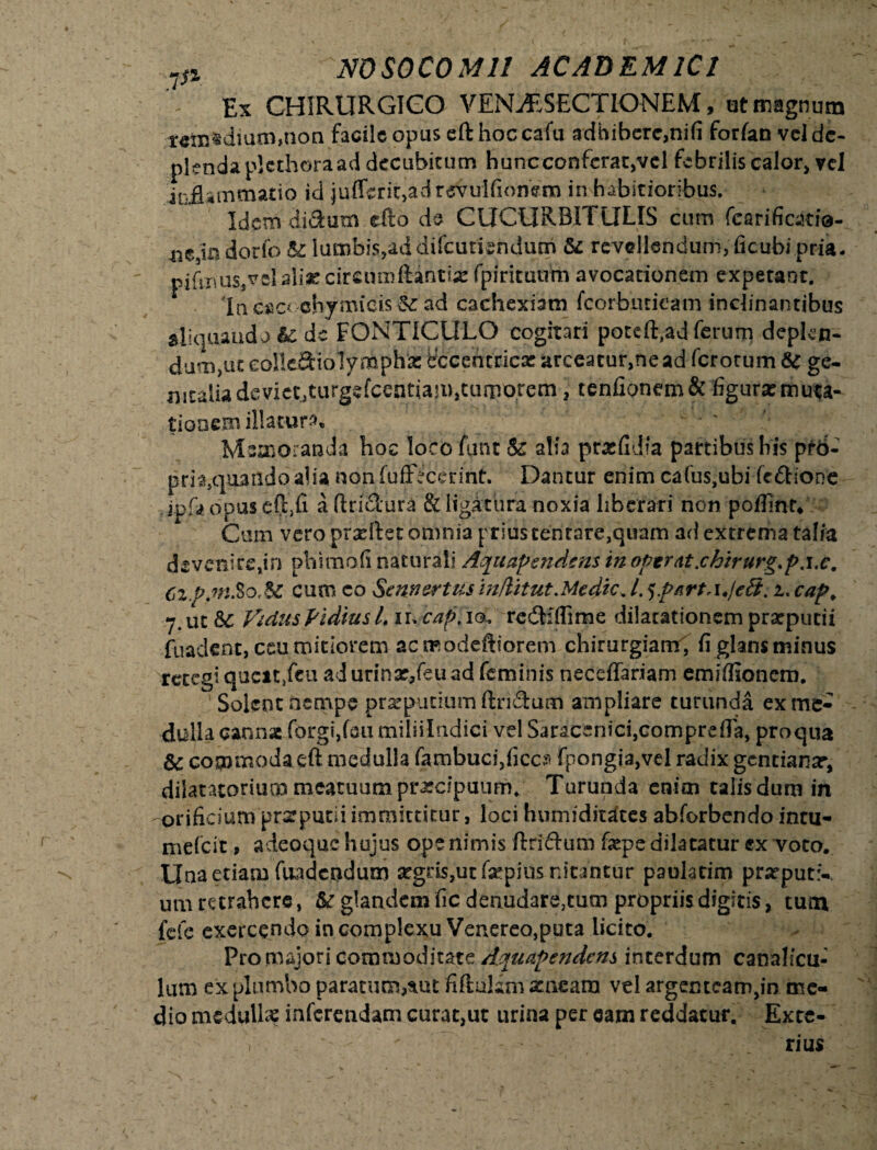 Ex CHIRURGICO VENaESECTIONEM, ut magnum remedium,non facile opus eft hoc cafu adbibere,nifi forfan vel de¬ plenda plcthoraad decubitum hunc conferat,vel febriliscalor, vel inflammatio ici jufrcri^adrevulfjonem in habitioribus. Idem ditium efto de CUCURBIT ULIS cum fearificatie- mM dorfo & lumbis,ad difcutkndutn & revellendum, ficubi pria. .piflnus,vel aliae cfrcnmttintiae fpiritutim avocationem expetant. lne«c< chymicis^ ad cachexiam fcorbuticam inclinantibus aljquaudo fc d« FONTICULO cogitari poteft,ad ferum deplep. dum,uccoHci3:iolynaph‘a:t!ccehcricararceatur>neadfcrorum& ge¬ nitalia devietJturgefcentiaji)>cuiporcm , tenfionem& figura:muta¬ tionem illatura Memoranda hoc locofunt & alia prxfidfa partibus his pr6- pna3quandoalia nonfuffecerint. Dantur enim cafus,ubi fcdione ipfa opus cGjfi a (triStura & ligatura noxia liberari non poflmr* Cum vero prafllet omnia prius cenrare,quam ad extrema talia devenire,in phimofi naturali Aquapendens in optrat.chirurg.p.i.c. Cz.p.niSoM cum eo Se nn er tus inditut Medie, 4 ^part,u/eS, i. cap. 7. ut &C Vidus Vi dius 4 ir. cap, ia. redi: (Time dilatationem prarpueii fuadeh-t, ccu mitiorem ac raodeftiorem chirurgiam, fi glans minus retegi queat,fcu ad urinx,feti ad feminis neceffariam emiffionem.  Solent nempe prxpuciumftn&um ampliare turunda ex me¬ dulla cannae forgi,foumiiiilndici vel SaracenicijComprefla, proqua & commoda eft medulla fambuci,ficc? fpongia,vel radix gentianx, dilatatorium meatuum praecipuum. Turunda enim talis dum in orificium prxputii immittitur, loci humiditaces abforbendo incu- mefeit, adeo que hujus ope nimis ftri&um fxpe dilatatur ex voto. Una etiam fundendum xgris,ut fxpitts nitantur paolatim prxput:-, um retrahere, &r glandem fic denudara^um propriis digitis, tuin fele exercendo in complexu Venereo,puta licito. Pro majori commoditate Aquapendens interdum canalicu¬ lum ex plumbo paratum,sut fiftulam xneam vel argenteam,in me¬ dio medulla: inferendam curat,ut urina per eam reddatur. Excc- V . - — rius