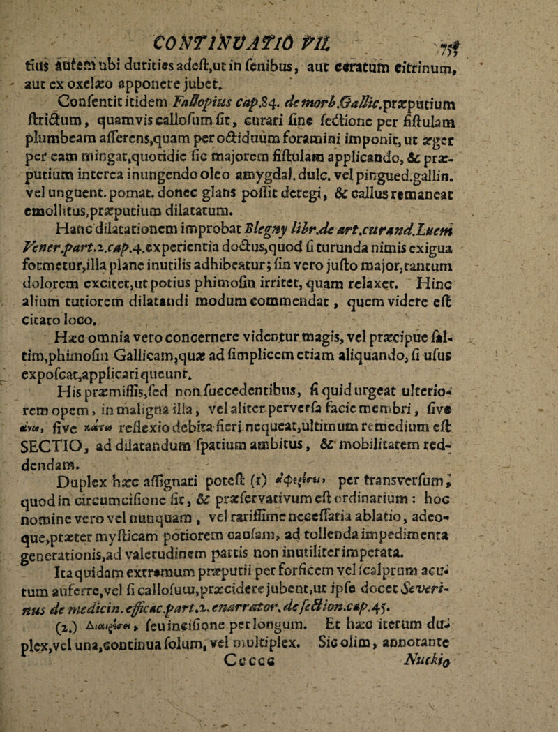 tius auietfiubi duritiasacicftjUEinfcnibus, aut ceratum citrinum, aut cx oxclseo apponere jubet. ' / Coafentit itidem FaBoptus cap$q, dzmorb&aBic.ptxpxttiuin ftri£him, quamvis callofum fit, curari fine fedtione per fiftulatn plumbeam aflercns,qeam per o&iduum foramini imponit, ut seger per eam mingat,quotidie fic majorem fibulam applicando, & prae¬ putium interca inungendo oleo amygdal. dulc, velpingued.galliti. vel unguent, pomat, donec glans poffit detegi, & callus rtmancat cmolhtus,prxpurium dilatatum. Hanc dilatationem improbat Blegny UhrM art.cur*ndZucm Vcner.part.iXAf>.4&xpzti*nti% doctus,quod fi turunda nimis exigua - fotmetar,illa plane inutilis adhibeatur; fin vero jufto major,tantum dolorem excitet,ut potius phimofin irritet, quam relaxet. Hinc alium tutiorem dilatandi modum commendat, quem videre eft citato loco. - H*c omnia vero concernere videntur magis, vel praecipue fal« tim,phimofin Gallicam,quae ad fimpliccm etiam aliquando, fi ufus expofca^applicariqucunr* Hisprxmiflis/cd nonfuccedenribus, fi quid urgeat ulterio* rem opem, in maligna illa, vel aliter perverfa facie membri, five dvu, (ive reflexio debita fieri nequeat,ultimum remedium eft SECTIO, ad dilatandum fpatium ambitus, 6c mobilitatem red¬ dendam. ; Duplex hxc affignari poteft (1) per transverfum; quod in circumcifionc fit, & prarfervativumdlordinarium: hoc nomine vero vel nunquam , vel rariffime neeefiaria ablatio, adeo- que,procer myfticam potiorem caufsm, ad tollenda impedimenta generationi$,ad valetudinem partis non inmilirerimperata. Itaquidatn extremum preputii per forficem vel Icalprum acu¬ tum auferrc.vel fi callofuui,praecidere jubent,ut ipfc docet Severi- nus de medkin. efficte farux* cmrratct\de (2.) AKXifareii feuincifione perlongum. Et ha:c iterum duJ plcx,vel una,continua foluro, vel multiplex. Sic olim, annotante Cecce Nuckio