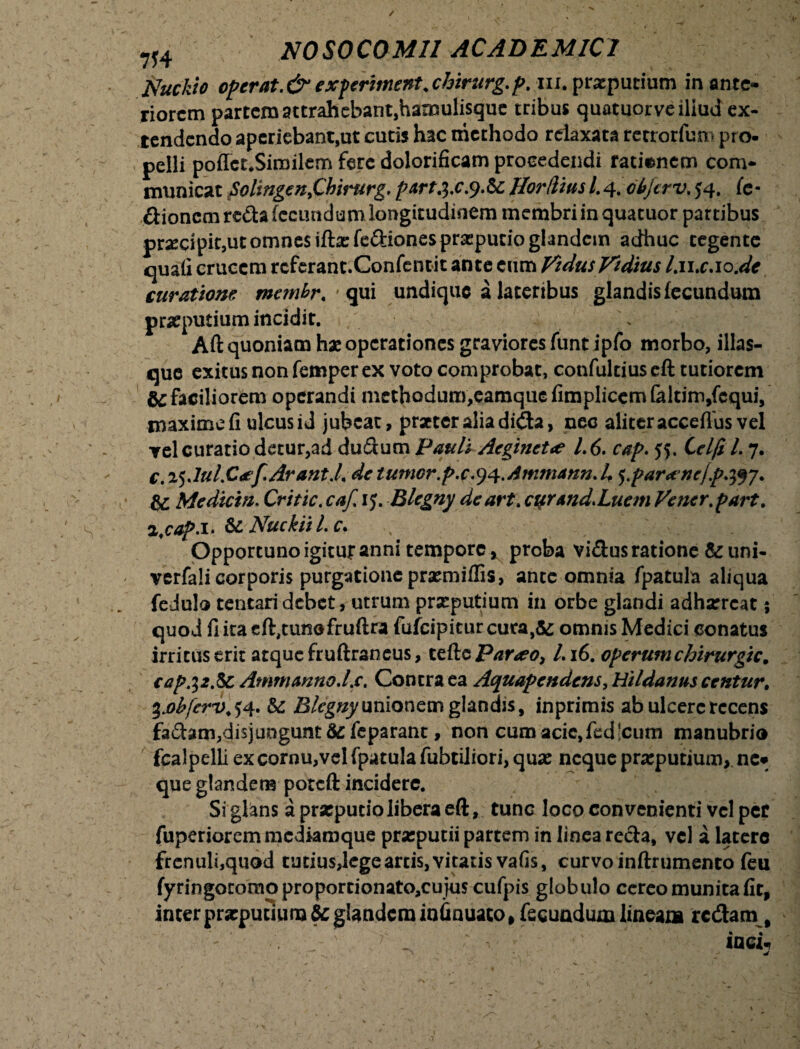 / 7H NOSOCOMII ACADEMICI Nuckio operat.& experiment.chirurg.p. m. prscputium in ante¬ riorem partem attrahebant,hamulisque tribus quatuorveiliud ex¬ tendendo aperiebant,ut cutis hac methodo relaxata retrorfum pro¬ pelli poffet.Sirailem fere dolorificam procedendi rationem com¬ municat Solingen>Cbirurg. partj.c.y.fc lior dius l.4. objtrv. 54. (e- ftionem reda fecundum longitudinem membri in quatuor partibus pra:cipit,utomnes iftacfeftionesprasputio glandem adhuc tegente quali crucem rcferant.Confentit ante cum VidusVidius Lwx.io.de curatione membr. • qui undique a lateribus glandis fecundum preputium incidit. \ Aft quoniam hx operationes graviores funt ipfo morbo, illas- que exitus non femper ex voto comprobat, confultius eft tutiorem & faciliorem operandi methodum,eamquefimplicemfaltirn,fcqui, maxime fi ulcus id jubeat, prztcraliadida, nec aliter acceflus vel yel curatio detur,ad dufftum Pauli Acgtnct<e 1.6. cap. jf. Celfi L 7. c,%$Jul.C*f.Arant,L de tumor.p.c.^.Ammann.L ^parxncjp.^j. & Mcdicin. Crttic. caf. ij. Blegny deart. cur And. Luem Vener.part. i.cap.i. &£ Nuckiil.c. Opportuno igitur anui tempore, proba vi&us ratione & uni- verfali corporis purgatione praemiffis, ante omnia fpatula aliqua fedulo tentari debet, utrum preputium in orbe glandi adharreat 5 quod fiitaeft,tunofruftra fufcipiturcuta,&; omnis Medici conatus irritus erit atque fruftraneus, teftc Parxo, I.16. operum chirurgic. capj2.&c Ammanno.Lc. Contra ea Aquapendens, Hildanus centur. ^.obferv. $4. &; Blegny unionemglandis, in primis ab ulcere recens fa&am,disjungunt 3c feparant, non cum acie,fedlcum manubrio fcalpelli excornu,velfpatulafubtiliori,qua: neque preputium, ne* que glandem poteft incidere. Si glans a praeputio libera eft, tunc loco convenienti vel per fuperioremmediaroque praeputii partem in linea recta, vel a latere frenuli,quod tutius,lege arcis, vitatis vafis, curvo inftrumento feu fyringotomoproporcionato,cujus cufpis globulo cereo munita fit, inter preputium & glandem infinuato» fecundum lineam redam^ ''7'; iaci.