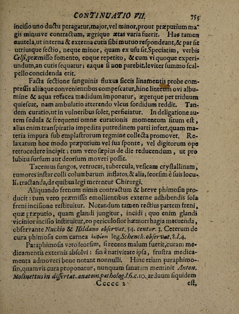 , > * V \ « incifiouno dudu peragatur,roajor,vcl minor,prout prarputiumma gis minusvc contradum, argrique aetas varia fuerit, Hae tamen <jautcla,ut in terna & externa cutis fibi mutuo refpondcan t,& par fit utriusque fcdio, neque minor, quam ex ufu fit.Speciatim, verbis Cr^prarmiflb fomento, eoque repetito, &cumviquoquecxperi- undum,an cutis fequatur; eaque fi noo parebit,leviter fummo fcal- pello concidenda erit. Fada fedione fanguinis fluxu» ficcis linamentis probe com- preffis aliisque convenientibus compefcatur,hinc linteum ovi albu- mine Sc aqua rofacea madidum imponatur, argerque per triduum quiefeat, nam ambulatio atterendo vicus fordidum reddit. Tan¬ dem curatio,ut in vulneribus folet, perficiatur. In deligatione au» tem fedula & frequenti omne curationis momentum firum eft, alias enim tranfpiratio impedita putredinem parti infert,quam ma¬ teria impura fub cmplaftrorum tegmine colkda promovet. Re¬ laxatum hoc modo prarputium vel (ua fponte, vel digitorum opo retrocedere incipit; tum vero fatpius de die reducendum, ut pro lubitufurfum aut deorfum moveri poflit. ■ Tacemus fungos, verrucas, tubercula, vcficam cryftallinam, tumoresinftarcolli columbarum inflatos, & alia, feorfim e fuislocu* cradanda,de quibus kgi merentur Chirurgi. Aliquando frenum nimis contradum & breve phimofin pro¬ ducit : tum vero prxmifiis emollientibus externe adhibendis falx freniincifioae reftituitur. Notandum tamen rcdius partem freni, quae preputio, quam glandi jungitur, incidi ; quo enim glandi vicinior incifio inftituitur,eo periculofiorhacmonhagia metuenda, obfervante Nuckio Sc Ikldmo oh[a*vat> 54. ccntur. 3. Ceterum de curaphimofis cum carnea \vg.$chcnck*ohfcrVAt.%J.4. Paraphimofis veroieorfim, firecens malum fuerit,curam me* dicamentis excernis abfolvi: fin a nativitate ipfa, fruftra medica¬ menta admoveri bene notant nonnulli. Hinc etiam paraphiroo-. fin,quamvis cura proponatur, nunquam fanatam meminit Anton. Molmettusm dijjirtaUanatomfatho%/.6.c.zo, arduum fiquidem • Ccccc z' cft. /