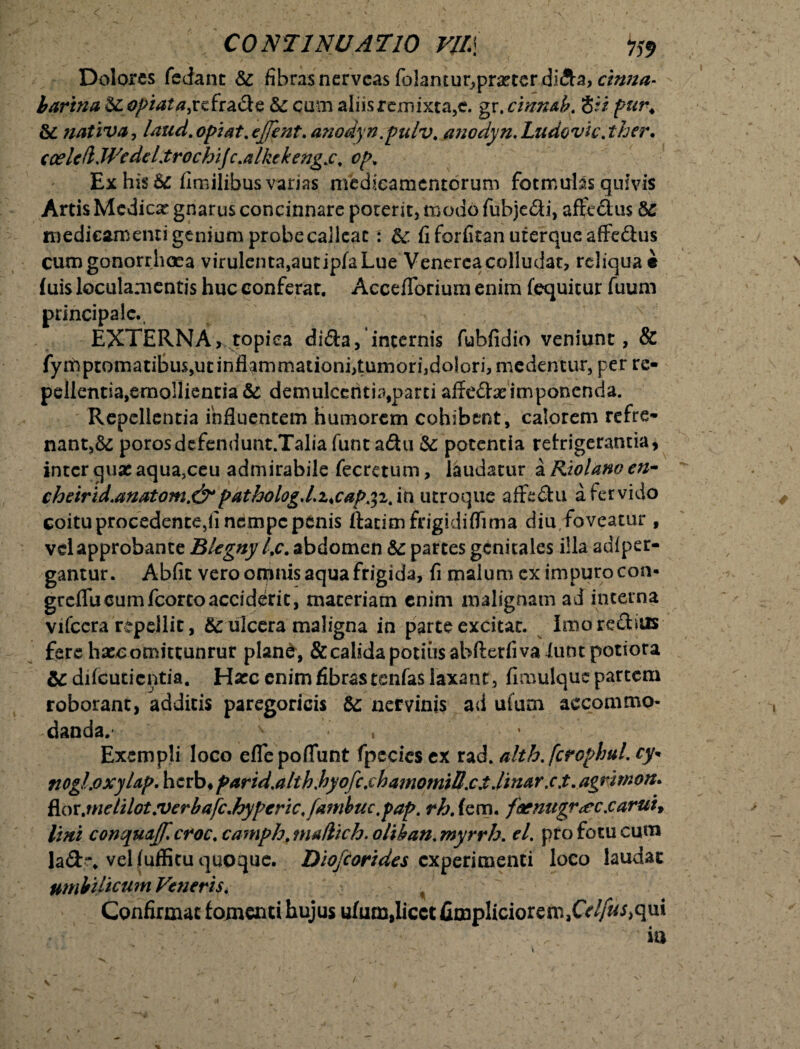 Dolores fedant te fibras nervcas folantur^prxter didta, cinna- bartna teopiata, refra&e te cum aliis remixta,e. gr .cimub. 8ii pur4 te nativa, laud. opi at, ejfent. anodyn.pulv. ancdyn, Ludovic. ther. cceleft.WcdcLtrochifc.alkckengs, cp. Ex his te fimilibus varias medicamentorum fotmulas quivis Artis Medicar gnarus concinnare poterit, modo fubje&i, affcclus 6C medicamenti genium probe calleat : te fi forfitan uterque affe&us cum gonorrhoea virulenta,autipfaLue Venerea colludat, reliquae fuis loculamentis huc conferat. Accefforium enim fequitur fuum principale., EXTERNA, topica dida, incernis fubfidio veniunt, & fymptomatibus,utinflammationi,tumori,dolori, medentur, per re¬ pellentia,emollientia & demulcentia,parti affe<5be imponenda. Repellentia influentem humorem cohibent, calorem refre¬ nant,^ porosdefendunt.Talia funt a&u te potentia refrigerantia* inter quas aqua,ceu admirabile fecretum, laudatur a Riolano en- cheirid.anatom.&>pathologd.ucap^i/in utroque affe£hi a fervido coitu procedente,!! nempe penis ttatimfrigidifTima diu, foveatur, vd approbante Blegny l,c. abdomen te partes genitales illa adi per¬ gantur . Abfit vero omnis aqua frigida, fi malum cx impuro con- greifucumfcorcoacciddic, materiam enim malignam ad interna vifcera repellit, & ulcera maligna in parte excitat. Imore&ius fere haecomitcunrur plan&, &calada potius abftetfiva Ium potiora te difeutientia. Hasc enim fibras tenfas laxant, fimulque partem roborant, additis paregoricis te nervinis ad ulum accommo¬ danda. v - . ’ Exempli loco effepoffunt fpccies ex rad. alth.fcrophul. cy* nogLoxyUp. herb* parid.alth hyofcxhamomiUxX.linar .c.t. agrirnon. f[oxjtielilot.verbafc.hypcric, f(itnbuc,pap. rh. fem. faenugr<ecxaruu Imi conqua[f*croc.camph.mullich.oliban.myrrh. el. pro fotu cum Iad% vel fuffitu quoque. Diojcorides experimenti loco laudac umbilicum Veneris. Confirmat fomenti hujus ufum,licet fimpliciorem3Ce^i,qui ia