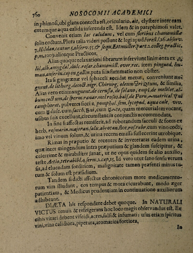 rf0 NOSOCOMII ACA01LM1C1 in nhimofi.ubi glans conteaa eft.oriculario, ait, clyftere inter eam cutemque aqua calida inferenda eft. Idem & in paraphimofi valet. Convenit etiam lac calidam, vel cum floribus chamotmU* foliscoaum.Plura talia videri poflunc&legi apud W/.a6.^/em 7 tBldanjentM^J>bferv.tf.& fequ.EttmuIlcr.farta,c°Ue£.t>rattic* »«H.ioo9.aliosquePradlicos. . . . . f Alias auoquerelaxationi fibrarum inferviunt linimenta ex coa nidb mnygdd.dulc.rofar.chamomiH. ovor.rec. item fmgucd, hu- ranfinlcrin.cwngalli».putafimflamttoationon obftcr. _ Ita fi gangrxnse vel fphaceli accidat metus, conveniunt«»- emntMUtharg.dccoB.mgr.Chirurg. olem&rityum, &c&milia. Alias vero tthmunguent.de cerufja, defolano, emfl.de mehlot.al- ' tum coB um,defperm.ranar.mel rofaj.balf.de Peru^matrtcd.^m camPhorAU pulveres ficci e, pomphoLfem. lycoped. *qua calc. vtv. cum tsdulc.camJacchX>ri,cum quam mercurialcmvocant, iidhns luis excellunt,circumdanti» conjunctis accommodata. In fine fi affe&us remi(erit,ad roborandum (acculi & fotus ex Kerb rolmarin.ma)oran.falu.abrotan.?iot.rof:ruhr.c\xm vino cofti, 7 _ ;»i Vinum folum,&: urina recenseimffa fuffcccrint utrobique. Rimas in preputio & recentes & inveteratas eadem urina, „,1X in£er mingendum intra praeputium & glandem fufeipitur, & c-ierrime & mirabiliter janat , ut ne opus quidem fit alio auxilio, teftc Aaio,tctrabibUferm.z.c,Id vero utut (ano fenfu verum fit,ad eluendam forditiem, malignitate taman prarfenti minus tu- tum & fotum eft ptaefidium. Tandem fi didi affedus chronicorum more medicamento¬ rum vim illudant, cos tempus & mora cicurabunt, modo xger patientiam, & Medicus prudentiam in continuatione auxiliorum adhib __a ^ refp0n<jere debet quoque. In NATURALI ^nuis Sc refrigerans hoc loco magis obfervandus eft. Ex kk vitari debent vifeidi,acres,falfi& infumati; ufus etiam (pineus vinfivfoa calidiora,piperata,aromatica fortiora, »