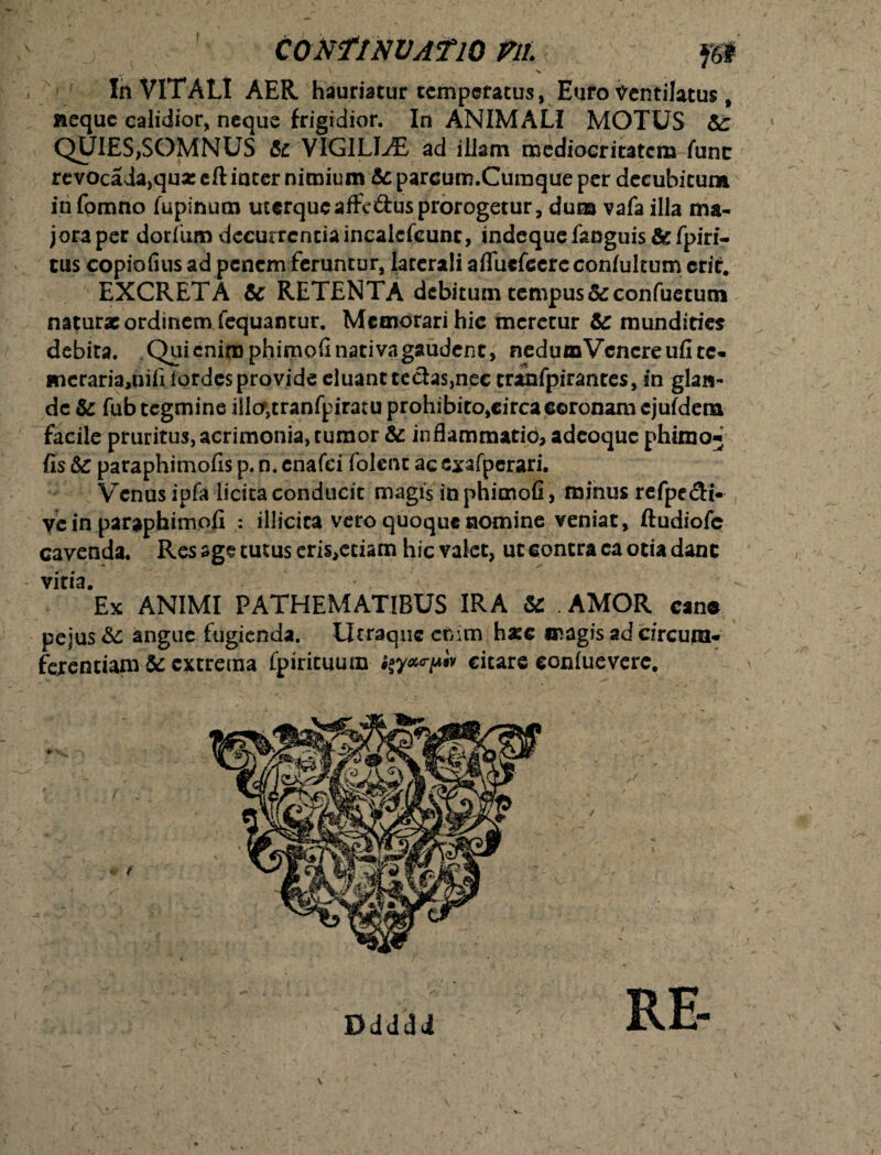 CONflNVATlO VlL J& i \ >. , In VITALI AER hauriatur temperatus , Euro Ventilatus, aeque calidior, neque frigidior. In ANIMALI MOTUS &c QUIES,SOMNUS te VIGILIAE ad illam mediocritatem fune revocada,qu* cft inter nimium &parcum.Cumque per decubitum in fomno fupinum uterque aftc&us prorogetur, dum vafa illa ma¬ jora per dorfum decurrentiaincalcfeunc, indequefanguis te fpiri- cus copiofius ad penem feruntur, laterali aflfucfecrc conlultum erit. EXCRETA te RETENTA debitum tempus&confuetutn natur* ordinem fequantur. Memorari hic meretur te mundities debita. Qui enim phimofi nativa gaudent, nedumVcncre ufi cc- *ncraria,nifi lordes provide eluant tedas,nec trahfpiranres, in glan¬ de te fub tegmine illcTjtranfpiratu prohibito,circa coronam ejufdena facile pruritus,aerimonia,tumor te inflammatio, adeoque phimo- fis te paraphimofis p. n. enafei folent ac cxafperari. Venus ipfa licita conducit magis in phimofi, minus refpedi- ve in paraphimofi : illicita vero quoque nomine veniat, ftudiofe cavenda. Res age tutus eris^ciam hic valet, ut contra ca otia dant vitia. Ex ANIMI PATHEMATIBUS IRA te AMOR cane pejus te angue fugienda. Utraqiic enim haec magis ad circum¬ ferentiam te extrema fpiricuum i^y^iv citare conluevere.