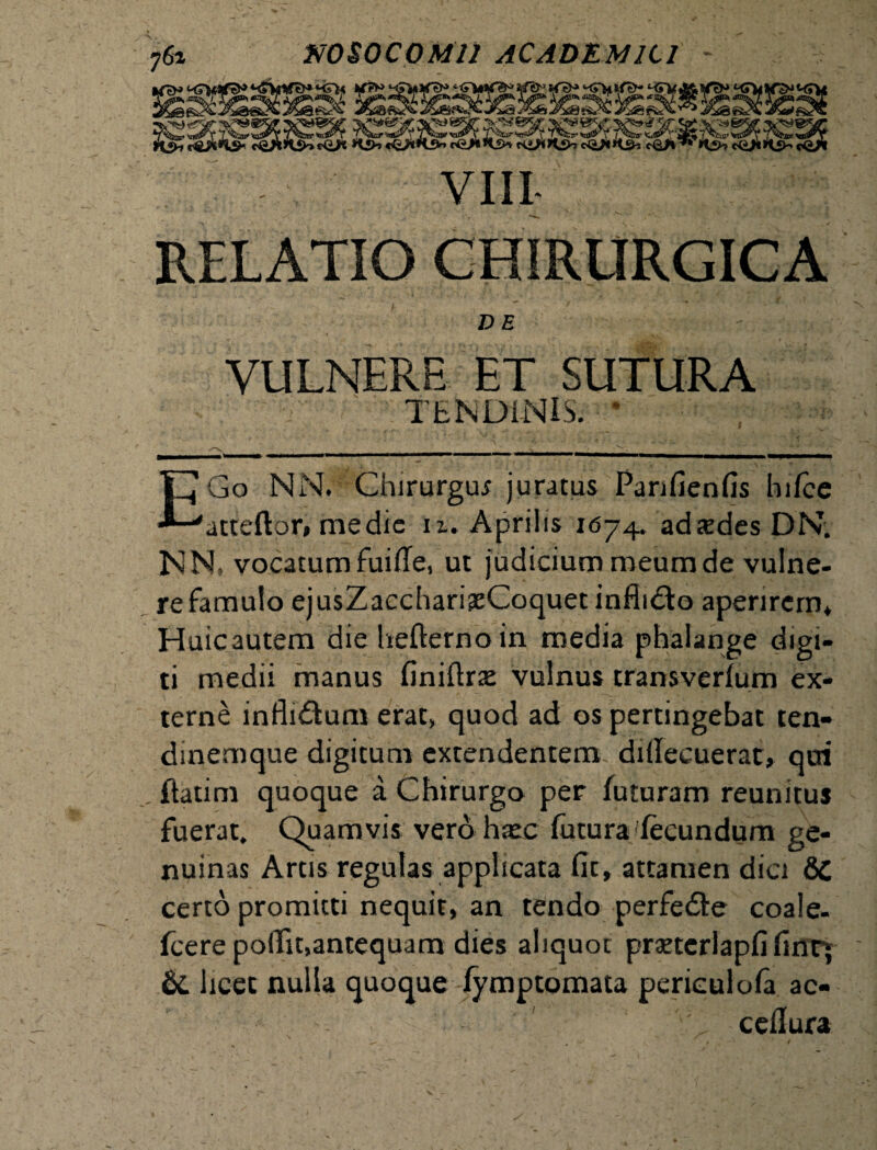 RELATIO CHIRURGICA VE VULNERE ET SUTURA TENDINIS. • EGo NN. Chirurgu* juratus Panfienfis hifce atteftor, medie n. Aprilis 16-4. adtedes DN. NN» vocatum fuifle, ut judicium meum de vulne¬ re famulo ejusZacchari^eCoquet infhdto aperirem* Huicautem die hefterno in media phalange digi¬ ti medii manus finiftrse vulnus transverfum ex¬ terne infli&um erat„ quod ad os pertingebat ten¬ dinemque digitum extendentem diilecuerat, qui . ftatim quoque a Chirurgo per futuram reunitus fuerat. Quamvis vero haec futura fecundum ge¬ nuinas Artis regulas applicata fit, attamen dici &C certo promitti nequit, an tendo perfedte coale- fcerepofiit,antequam dies aliquot praetcrlapfi fintj &. licet nulla quoque fymptomata perieulofa ac- ceflura