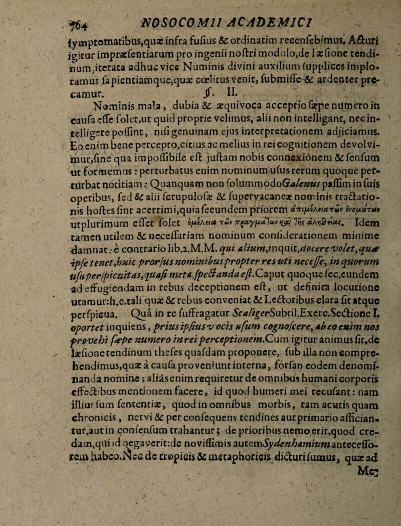 fymptomatibus,qua: infra fufius &c ordinarim reeenfebimus* A&uri jgicar impraefentiarurn pro ingenii noftri modulo,dc 1 asfionc tendi- nunQtcrata adhuc vice Numinis divini auxiliumfupplicesimplo* ramus fapientiamque,qua: coelicus venit, fiibmifle & ardenter pre¬ camur. jf. II. Nominis mala, dubia & aequivoca acceptio faepe numero in caufaeffc folet,ut quid proprie velimus, alii non intelliganc, necin- teliigerepoiTint, nili genuinam ejus interpretationem adjiciamus. Eo enim bene percepto,citi us ac melius in rei cognitionem de volvi¬ mur,fine qua impoflibile eft juftam nobis connexionem &fcnfutn ut formemus: perturbatus enim nominum ufus rerum quoque per¬ turbat notitiam: Quanquam nonfolummodoG^/e»*// paffiminfuis operibus, fed &alii fcrupulofas & fupervacaneae nominis tra&atio- nis hoftesfint acerrimi,quiafecundem priorem ctTripUetxTvv ovopolrm utplurimum effet folet ^a«<# t£v Tr^ypuluv^ Ifo «avS-hm. Idem tamen utilem & neceffariam nominum confiderationem minime darmiat: e contrario hb.i.M.M.gw alium.inqixit.docere volet >qu*e ipfe tenet yhuic prorjus nominibus propter res uti nccejje> in quorum ufuPerfpicuitas,qua/imetAjpe&andae(l.Caput quoque fec.cundem ad effugiendam in rebus deceptionem eft, ut definita locutione utamur:b.e.tali quse dc rebus conveniat &: Lc&oribus clara fit atque perfpicua. Qua in re fuffragatur *SW/g*rSubtilXxerc.Se(3ione I. oportet in qui ens, prius ipfius v ocis ufum cognofcere, Abeo enim nos provehi fiepe numero inreiperceptionem.Cum igitur animus fic>de laefione tendinum thefesquafdam proponere, fub ilia non com pre¬ hendimus, q ux a caufa proveniunt interna, forfan eodem denomi¬ nanda nomine; alias enim requiretur de omnibus humani corporis tffe<5bbus mentionem facete, id quod humeri mei recufant: nam illiurfum fententise, quod in omnibus morbis, tam acutis quam chronicis, nervi <$c per confequens tendines aut primario afficiam* tur,autin confenfum trahantur; de prioribus nemo erit,quod cre¬ damini id nega veri t:de noviflimis MtcvciSydenhamiumzntecetto* Kem habeo.Nea de tropicis &metaphorieis di&urilumus, qua: ad Me^