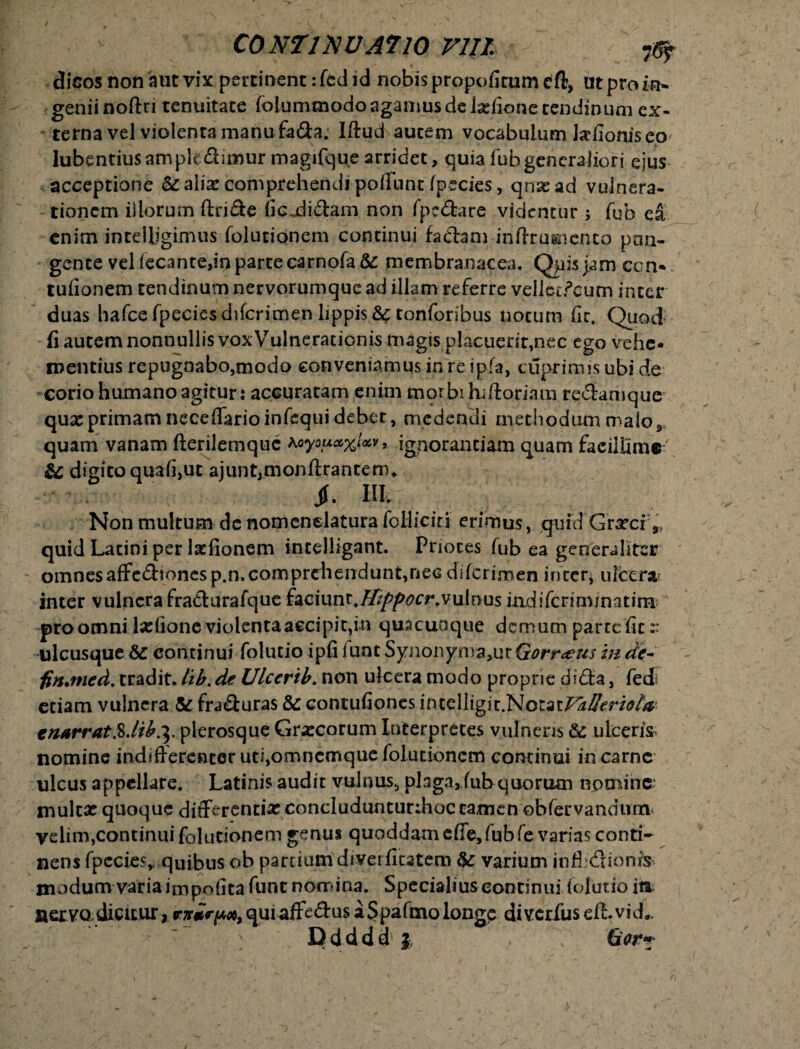 diGosnon autvixpertioencifcdid nobis propofitumeft, ut pro in¬ genii noftri tenuitate folummodo agamus de tafione tendinum ex¬ terna vel violenta manu fa&a. Iftud autem vocabulum talionis eo lubentius ampk&imur magifque arridet, quia fubgeneraJiori ejus acceptione & alia: comprehendi poliunt /pecies, qnxad vulnera¬ tionem illorum ftri£te fic-didam non fpcdare videntur ; fub ea enim intelligirnus folutionem continui fa&am inflrugnento pan¬ gente vel fecante,in parte csrnofa& membranacea. Qpisjam ccn-. tulionem tendinum nervorumque ad illam referre vellcc^cum inter duas hafcefpeciesdifcrimen lippis &: tonforibus notum (it. Quod fi autem nonnullis vox Vulneratienis magis placuerit,nec ego vehe¬ mentius repugnabo,modo conveniamus in re ipfa, cuprirms ubi de corio humano agitur: accuratam enim morbi liiftoriam redamque qux primam necelfarioinfequi debet, medendi methodummalor quam vanam fterilemque Koyouccx^v, ignorantiam quam facillime', & digito quali,ut ajuntjmonftrantemu jf. Hivi Non multum de nomenelaturalolliciri erimus, quid Grxci 9 quid Latini per talionem incelligant. Prioces fub ea generaliter omnesaffcdionesp.n.comprehendunt,nec diferimen inter, ulcera inter vulnerafradurafque faciunt4^/?^(?£r.vulnus iadifcrim/natini pro omni talione violenta accipit,in quacunque demum parte fit:: ulcusque Sc continui folucio ipfi i unt Synonyma>ut &orr<eu$ in de- fin.med. tradit, tib. de Ulccrtb. non ulcera modo proprie didta, fed; etiam vulnera & fraduras &: contufiones mtclligitNozatFa/feriela enarrat %Jib.\ plerosque Grxcorum Interpretes vulneris & ulceris, nomine indifferenter uti,omncmque folutionem continui in carne ulcus appellare. Latinis audit vulnus, plaga, fub quorum nomina multx quoque differentix concludunturdioc tamen obfervandum velim,continui folutionem genus quoddam effe,fub fe varias conti¬ nens fpccies, quibus ob partium diverfitatem &: varium infl dionis modum variaimpofitafunt nomina. Specialiuscontinui lolutio ita aervo dicitur, qui afFedus a Spafmo longe diverfus eft. vidL