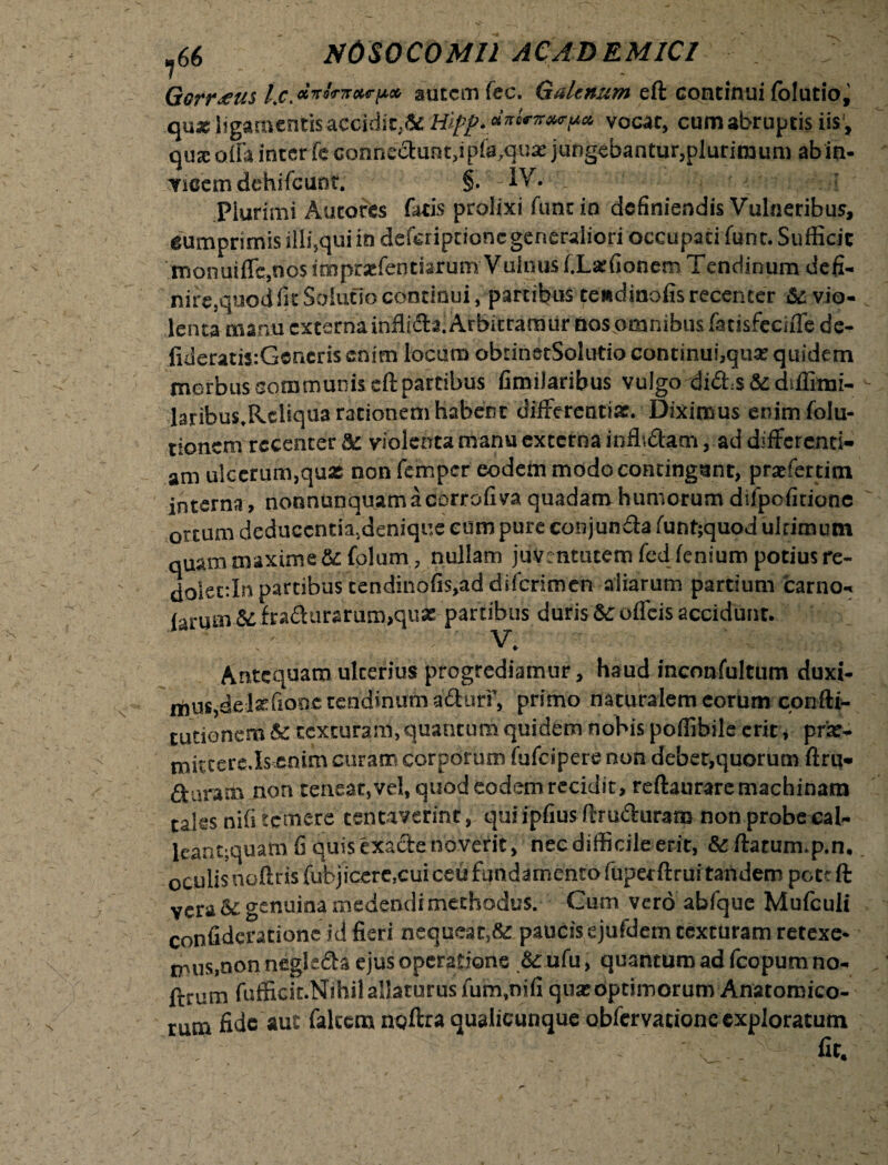 Gcrr.tus l.c.autem fec. Galenum eft continui (olutio, qua l!gamentisaccidic;5£ Hl(f. dnUz^ua vocat, cum abruptis iis', qua: offa inter fe connedunt,ipla.qua- jungebantur,plurimum ab in¬ vicem dehifcunr. §• -IV. t Plurimi Autores fatis prolixi fune in definiendis Vulneribus, cumprimis illi,qui in deferiptione generaliori occupati funt. Sufficit monuiffc.nos impraffentiarum V uinus l.Larfionem Tendinum defi¬ nire,quod fit Solutio continui, partibus testdinofis recenter & vio¬ lenta manu externa inflida. Arbitramur nos omnibus fatisfeciffe de- fideratis:Gcnerisenim locum obtinetSolutio continui,qua; quidem morbus communis cft partibus fimilaribus vulgo did,$ & diffimi- laribus.Rcliqua rationem habent differentiae. Diximus enim folu- tionem recenter dc violenta manu externa inflidam, ad differenti¬ am ulcerum,quas non femper eodem modo contingant, praefertim interna, nonnunquamacorrofiva quadam humorum difpofitione ortum deduccntiiidenique eum pure conjunda funt;quod ultimum quam maxime &c folum, nullam juventutem fed lenium potius re- dolettln partibus tendinofis,ad diferimen aliarum partium carno- larum & fradurarum,quae partibus duris &c offeis accidunt. . ^ ^1» Antequam ulterius progrediamur, haud inconfultum duxi¬ mus,delaffionc tendinum aduri’, primo naturalem eorum confti- tutionem & texturam, quantum quidem nobis poffibile erit, prar- mictere.Is enim curam corporum fufeipere non deber.quorum ftru- daram non teneat,vel, quod eodem recidit, reftaurare machinam tales nili temere tentaverint, qui ipfius (Iruduram non probe cal- leantmuam fi quisexadenoverit, nec difficile erit, &ftatum.p.n. oculis nolitis fubjicere.cuiceu fundamento fuperftrui tandem pett ft vera & genuina medendi methodus. Gum vero abfque Mufculi confideratione id fieri nequeat,& paucis ejufdem texturam retexe¬ mus,non negleda ejus operatione & ufu, quantum ad fcopurn no- ftrum fufficit.Nlhil allaturus fum,nili qua:optimorum Anatomico¬ rum fide aut falcem noftra qualicunque obfervatione exploratum ’ , ■■ - ’ ‘ : fit. ]