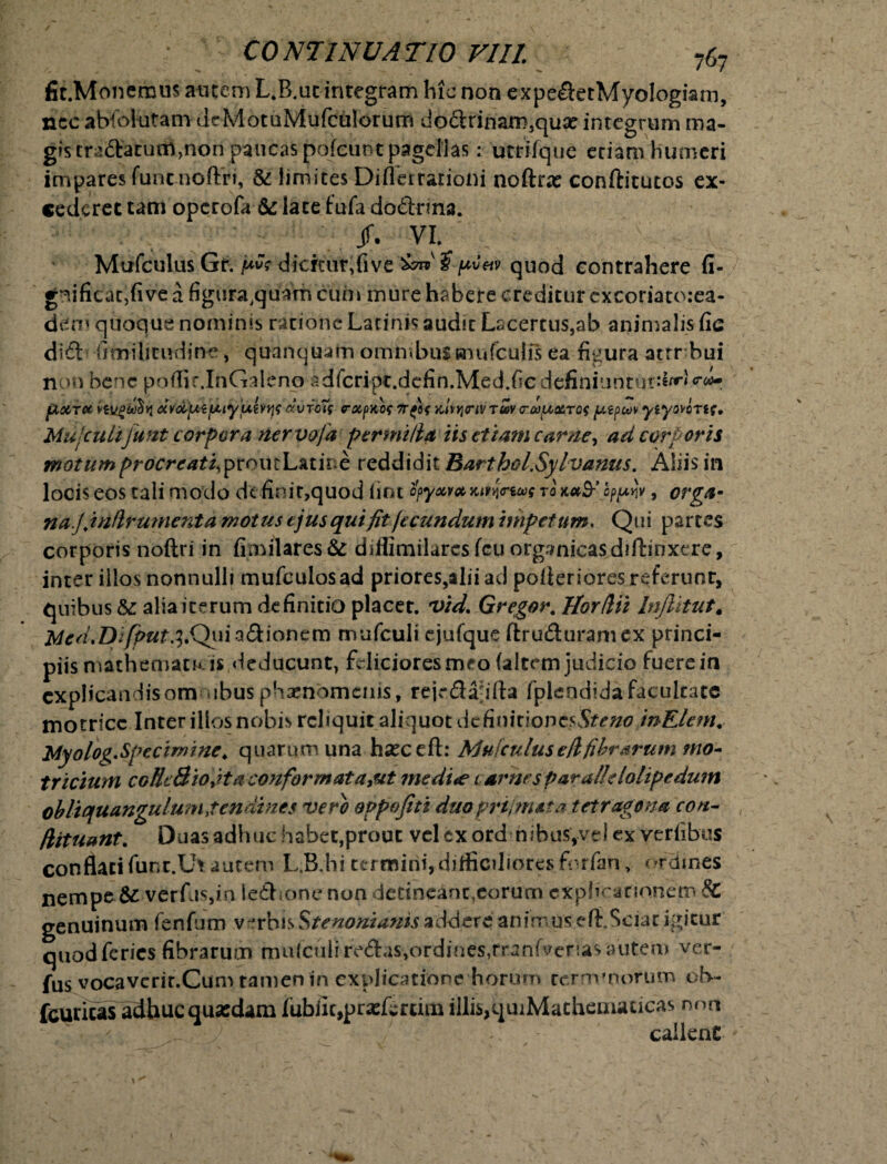 fic.Monemus autem L.B.uc integram hic non expe&etMyologiam, nec abfoiutam dcMotuMufculorutn do<Srinam3qux integrum ma¬ gis tranatum,non paucas pofcunt pagellas: utrifque eriam humeri impares fiintnoftri, & limites Diflerrarioni noftrx conftitutos ex¬ cederet tam operofa & late fufa dodtrina. /. m Mufculus Gr. ^ dicrtur.five quod eontrahere fi- g^ificatjfive a figura^quam cum mure habere creditur excoriatorea- dem quoque nominis ratione Latinis audit Lscertus,ab animalis fic di£l fimilieudine, qunnquam omnibussnufculis ea figura atrr bui non bene poffir.InGaleno adfcripc.defin.Med.fiedefiniuntur:^ «*«-: fLXT(* dvdyiifxiy'ui)fY\<: civicis rxpKos 7T{U Mvinv tuv raptecros ptpcov yiyovirtf» Mujculijufzt corpora nervofa permitia iis etiam carne, ad corporis motum procreati^ prout Latine reddidit Barthcl.Sylvanus. Aliis in locis eos tali modo dt finit,quod fint fyyw*kihjVw tq fyp\, orga* na J.itiflr unient d motus ejus qui fit fecundum impetum. Qui partes corporis noftri in fimilares& diflimilaresfeu organicas diftinxere, inter illos nonnulli mufculosad priores,aliiad poilerioresrcferunr, quibus & alia iterum definitio placet, vid. Gregor. Horflii Injlitut. Mcd.Difput.i.QirizGtioncm mufculi cjufque ftruduramex princi¬ piis mathematkis deducunt, feliciores meo (altem judicio fuere in cxphcandisom ibus phaenomenis, rejr&ahfta fplendidafacultate motricc Inter illos nobis reliquit aliquot de dimioncsSteno inElem. Myolog. Specim i ne. quarum una hseceft: Alufculus efl fibrarum tno- tr ictum cofieBiofitacoftformata&t me dite carnes paralie lolipedum obliqua ngulum, ten di nes vero oppojiti duoprtjnuta tetragona coti- fiituant. Duas adhuc habet,prout vel cx ord nibus,vd ex verfibus conflati funt.Ut autem L.B.hi termini,difficiliores finrfan, ordines nempe.&-verfas,iri lefhonc non detineant,eorum cxplicanonem & genuinum fenfum verbisStenonianisaddere animuse (i. Sciat igitur quod feries fibraru?x» mufculi-re£ias,ordines,rranfverias autem ver- fus vocavcrit.Cum tamen in explicatione horum temvnorum ob~ fcuricas adhuc quasdam fubik,prasfcrtim illi^quiMachematicas non * callent