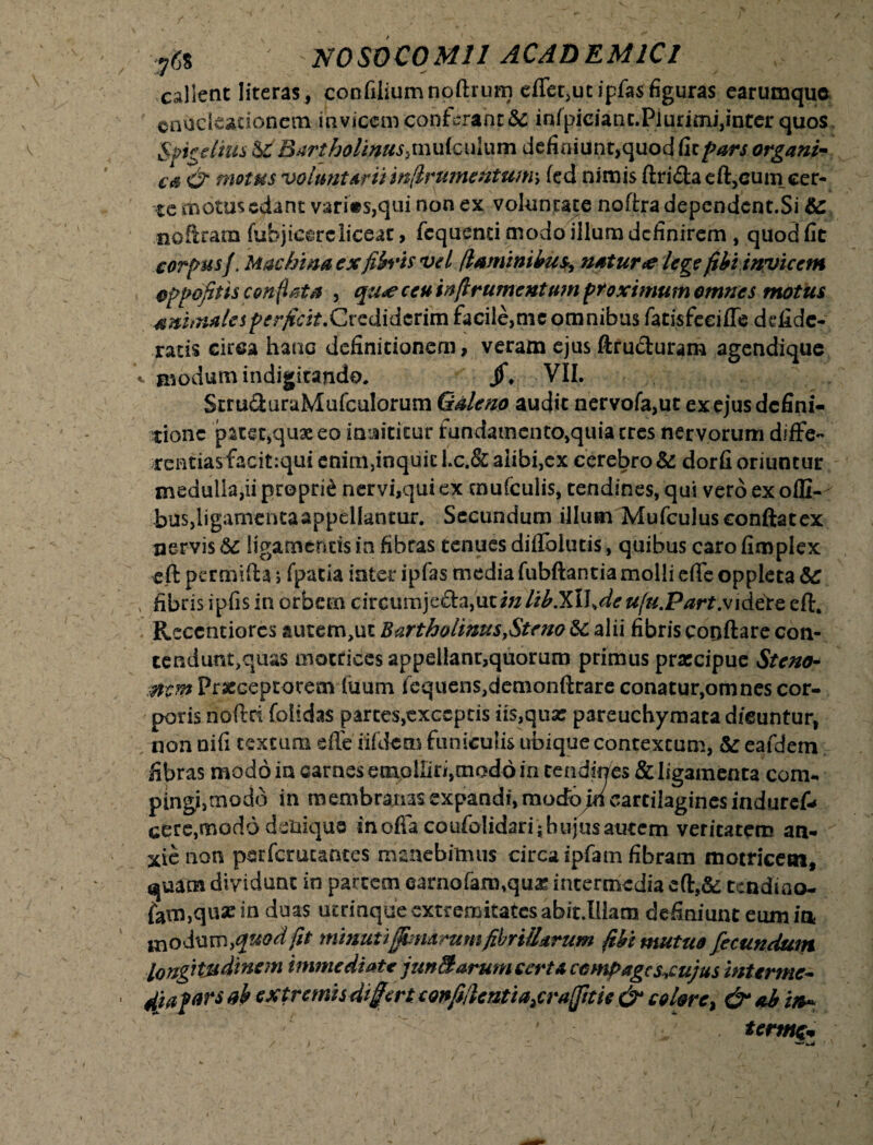 callent literas, confiliumnoftrum effer,ut ipfas figuras earumquo cnucleacionetn invicem conferant Se infpiciant.Plurimi,inter quos Sftcdms & Bartholinus, mulculum defioiunt,quod fic pars organi¬ ca & motus voluntariiin(lrumentum\ fed nimis ftridaeft,cuni cer¬ te motus edant vari«s,qui non ex volun tate noftra dependent.Si Se nofiram fubjieereliceat, fcqusmi modo illum definirem , quod fit corpusf. Machina ex fifa*is vel flaminibus, natur <e lege (ibi invicem oppofitis conflata , qu*e ceu injlrumentum proximum omnes motus animale s pe rficit.Cvzdidtnvn facile,mc omnibus fatisfeeiffe ddlde- racis circa hanc definitionem, veram ejus ftru&uram agendique «. a*odum indigitando, /♦ VII. Stru&uraMufculorum Galeno audit nervofa,ut ex ejus defini¬ tione patet,quae eo innititur fundamcnto,quiacres nervorum dlffe- rentiasfacit:qui enim,inquic Lc.& alibi,ex cerebro Se. dorfi oriuntur medulla,ii proprid nervi,qui ex mufculis, tendines, qui vero ex offi-v bus,ligamtnta appellantur. Secundum illum Mufculus conflat ex nervis Se ligamentis in fibras tenues diffolutis, quibus caro fimplex eft pertnifta ; fpatia inter ipfas media fubftantia molli effe oppleta Sc v fibris ipfis in orbem circumje&a,ut/«//£.XlW<r ufu.Part,videte eft. Recentiorcs autem,ut Bartholinus,Strno Sc alii fibris conftare con- tendunt,quas matrices appellant,quorum primus praecipue Steno- mm Praeceptorem (uum fcquenSjdemonftrare conatur,omnes cor¬ poris noftd folidas parces,exceptis iis,qua: pareuchymata dicuntur, non nifi textum die iifdcm funiculis ubique contextum, Se eafdem fibras modo in carnes emolliri,modo in cendirces & ligamenta com- pingi,modo in membranas expandi, mocfojn cartilagines induret cere,modo denique in offa coufolidari; hujus autem veritatem an¬ xie non psrfcmcantes manebimus circa ipfam fibram «notricem, quam dividunt in partem earnofam,quas intermedia eft,& tendiao- {ain,quann duas ucrinqaeextremitatcsabit.Uiam definiunt eum in modum, quod fit minutifjhmrumfibrillarum fibi mutuo fecundum longitudinem immediate junBarum certa compages^cujus interme- dia f ars ab extremis differt confijlcntia2cra(fitie & colore. term&