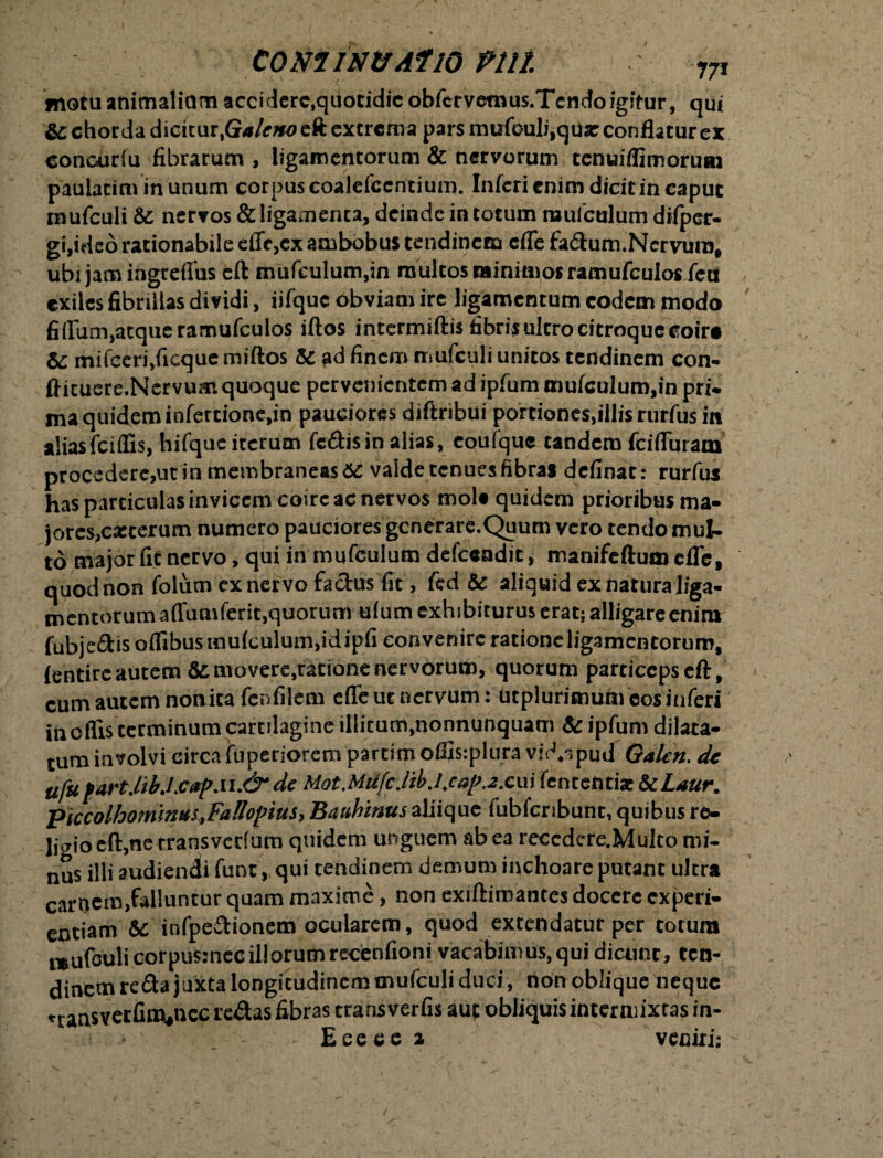 motu animalium accidere,quotidie obfcrvemus.Tcndoigitur, qui &; chorda dicitur,Ga/ejweft extrema pars mufouli,qUx conflatur ex concurfu fibrarum , ligamentorum & nervorum tenuiflimorum paulatim in unum corpus coalcfccrftium. Inferi enim dicit in caput tnufculi &: nervos & ligamenta, deinde in totum muiculum difper- gi,ideo rationabile efle,cx ambobus tendinem cfle fadum. Nervum, ubi jam ihgreffiis eft mufculum,in multos minimos ramufculos fcu exiles fibrillas dividi, iifquc obviam ire ligamentum eodem modo fi(Ium,atque ramufculos iftos intermiftis fibris ultro citroqueeoir# &: mifceri,ficque miftos & pd finem mufculi unitos tendinem con- ftituere.Nervum quoque pervenientem ad ipfum muiculuro,in pri- ma quidem infertione,in pauciores diftribui portiones,illis rurfus in alias fciffis, hifquc iterum fc&isin alias, eoufque tandem fciffiiram procedere,utin membraneas 6C valde tenues fibras definat: rurfus has particulas invicem coire ac nervos mola quidem prioribus ma- jores,exterum numero pauciores gcnerare.Quum vero tendo mul¬ to major fit nervo, qui in mufculum defeeadic, manifeftumefle, quod non foium ex ner vo fa&us fit, fed & aliquid ex natura liga¬ mentorum a ffumferit,quorum tfium exhibiturus erat; alligare enim fubjedis offibusmu(culum,idipfi convenire ratione ligamentorum, ientire autem Semovere,ratione nervorum, quorum particepseft, cum autem notvita fenfilem effe ut nervum: Utplurimum cos inferi in offis terminum cartilagine illitum,nonnunquatn & ipfum dilata¬ tura involvi circa fuperiorera partim offisiplura vid^pud Galen. dc ufu fartJib.lcapM.&dc Mot.MtifcJibj.caP,2.£\\\ fententix ScLaur. piccolhominui,Fallopius> Bauhinus aliique fubfcnbunt, quibus re¬ ligio cfl:,ne trans verium quidem unguem ab ea recedere.Muko mi- nus illi audiendi funt,, qui tendinem demum inchoare putant ultra carnem,falluntur quam maxime, non exiftimances docere experi¬ entiam & infpedionem ocularem, quod extendatur per totura n&ufculicorpusjnec ili orum recenfioni vacabimus, qui dicunt, ten¬ dinem reda juxta longitudinem mufculi duci, non oblique neque nansvetfim*ncc redas fibras trans ver fis aut obliquis intermixtas in- Eeeee a veniri;