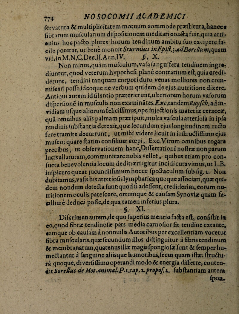 / 774 NOSOCOMI! ACADEMICI fervatura & multiplicitatem motuum commode prxfh'tura,hancca fibrarum mufcularium difpoficionem medicarieoaetafuic^quia arti¬ culus hoepado plurcs horum tendinum ambitu fuo excipere fa^ cile poterat, ut bene monuitSturmius tnEpifiryadBenllum^uam vid.inM.N.C.DccJI.Ann.IV, jf. X. Non minu$,quammufculum,valalangu‘fera tendinem ingre¬ diuntur, qupd veterum hypothefi plane contrarium eft,quiacredi¬ derunt, tendini tanquam corpori duro venas molliores ooncom- mifeeti poflc;idcoque ne verbum quidem de ejus nutritione dixere. Antiqui autem id filsntio prxterierunc,ulceriorcm horum vaforum difperfione in mufculis noncxaminates.f^rc.tandem/te^/c&.ad in¬ vidiam ufquc aliorum feliciffimus,ope injedionis materix ceraeex, qua omnibus aliis palmam prxripuit,multa vafculaarteriofa in ipfa tendinis (ubftantia detexit,qux fecundum ejus longitudinem redo fere tramite decurrunt, ut mihi videre licuit in inftrudiffimo ejus mufeo;quare ftatimconfiliumcoepi, Exc.Viram omnibus rogare precibus, ut obfervationem han^Diflcrtationi noftrx non parum lucis allaturam,communicare nobis vellet, quibus etiam pro con- fueea benevolentia locum dedit:xri igitur incidicuravimus,uc L.B. infpieere queat jucundirtimum hocce fpedaculum fub fig. i. Noa dubitamuSjVafis his arteriofislymphatica quoque aflbciarijqux qui¬ dem nondum detedafunrrquod fi adedent, crediderim, eorum nu- tritionem oculis patcfccre,ortumque te caufamSynovixquam fa- cillimcdeduc/ polle,de qua tamen inferius plura. §, XI. Difcrimen autem,de quo fuperius mentiofa&a eft, confiftit in co,quod fibrx tendinofx pars media carnofior fit tendine excante, eamque ob caufam a nonnuilis Autoribus per excellentiam vocetur fibra mufcularis,qux fecundum illos diftinguitur a fibris tendinum te mcmbranarumjquatentisillxmagisfpongiofxfum te femperhu- medantur a fanguinc aliisque humoribus.fecus quam iftx: ftrudu- ra quoque, di verfiflimo operandi modo te energia differre, conten¬ dit BorcUus de Mot.anima h P.ijap. i.propof.z, fubftamiam autem fpoiu i