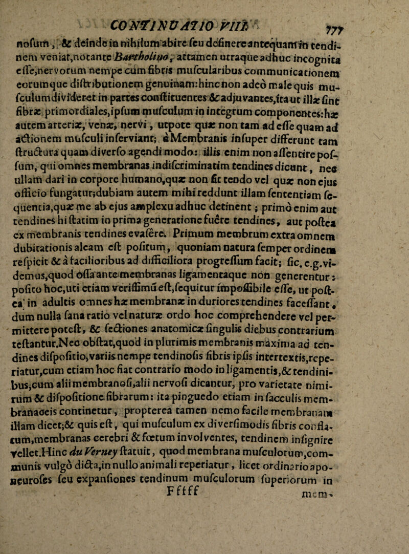 nofurn, tz deinde io nihilum abire fcu definerc antequaitfrn tendi¬ nem veniat,nocanteBa&rholiw, attamen utraqueadhuc incognita effe,nervorum nempe cum fibris mu fcu laribus communicationem eorumque diftnbutioncmgcnumamihincnon adeo male quis mu. fculumdivideret in partesconftitucntes&:adjuvantcs,fta ut illxfint fibras primordialesjipfunn mufculum in integrum com ponentes: hx autem arcerix, venx, nervi, utpoce qux non tam ad effe quam ad a&ionem mufculi in fer viant; aMcmbranis infuper differunt tam ftru&ura quam diverfo agendi modo: illis enim nonaffenrirepof- fum, qui omnes membranas indiferiminatim tendines dicunt, nec ullam dari in corpore humanofquas non fit tendo vel qux non ejus officio fungaturjdubiam autem mihi reddunt illam fententiam fc- quencia,quxme abejus amplexu adhuc detinent; primo enim aut tendines hiftatim in prima generatione fuere tendines, aut poftea ex membranis tendines e vafere. Primum membrum extra omnem dubitationis aleam eft politum , quoniam natura femper ordine» refpicit & a facilioribus ad difficiliora progrefliim facit; fic4 c.g.vi- dcmus,quod offa ante membranas ligamentaque non generentur j polito hoc,uri etiam verifEmu eftffcquiturimpoflibile effe, ut poft. ea’in adultis omnes hxmcmbranx in duriores tendines faccffant# dum nulla fana ratio vclnaturx ordo hoc comprehendere vel per* ' mittere poteft, fe&iones anatomicxlinguBsdiebuscontrarium tcftantur.Ncc obftat,quod in plurimis membranis maxima ad ten¬ dines difpoficio>variisnempe tendinolis fibris ipfis intertextiSjrepc- riatu^cum etiam hoc fiat contrario modo io ligamentis,& tendini¬ bus, cum aliimembranofi,alii nervoli dicantur, pro varietate nimi- rura&difpofitionc fibrarum: ita pinguedo etiam in faeculis mem* branaceis continetur, propterea tamen nemo facile membrana» illam dicct;& quis eft, qui mufculum cx diverfimodis fibris confla- cum,membranas cerebri & fertum involventes, tendinem infignire Yellet.Hinc du Verney ftatuit, quod membrana mufculorum,com¬ munis vulgo di&a,in nullo animali reperiatur, licet ordinnrioapo- «eurofes feu expanfiones tendinum mufculorum fuperiorum in mem*