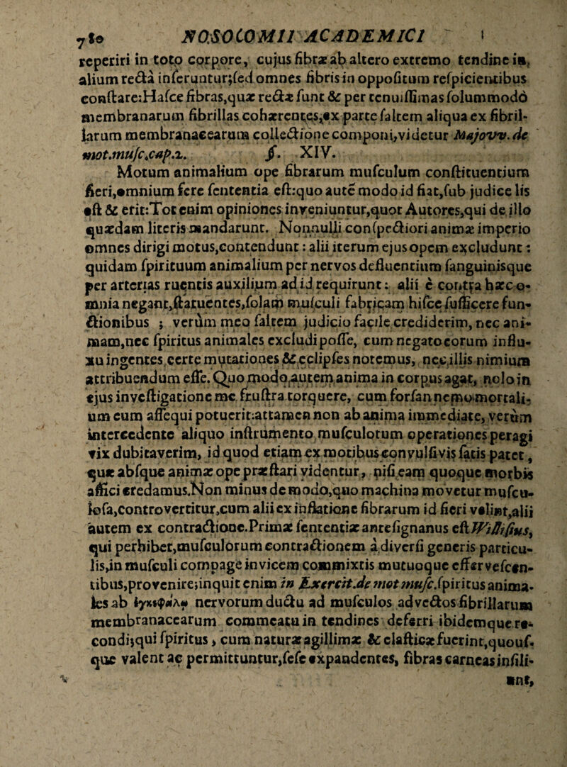 7S» E 0;S0 CO MIT ACADEMICI T 1 rcperiri in toto corpore, cujus fibrae ab altero excremo tendine ia, alium reda inferuntur;fed omnes fibris in oppoficum refpicieittibus conftareiHafce fibras,quac red* fune & per ccnuiflimas folummodd membranarum fibrillas cobaerentes^x parte falcem aliqua ex fibril¬ larum membranacearum coliedione componi,vi detur Majovy. de jf. XIV. , : r f UA i Motum animalium ope fibrarum mufcultim conftituentium fieri,•mnium fere fententia eftiquo aute modo id fiat,fub judice lis •ft & erit:Toc enim opiniones inveniuntur,quor Autores,qui de illo quaedam literis mandarunt. NonnuUi confpediori animse imperio omnes dirigi motus,contendunt: alii iterum ejus opem excludunt: quidam fpiricuum animalium per nervos defluentium fanguinisque per arterias ruentis auxflijum adiJ requirunt; alii c contfahseco- mnia neganCjftatuentes/olam mufculi fabricam hilce fufficere fun- dionibus ; verum meo faltem judiciofa^lecrediderim,necant mam,ncc fpiritus animales excludi pofle, cum negato eorum influ¬ xu ingentes,certe mutationes & cclipfes notemus, neejliis nimium attribuendum efle. Quo modQrautem anima in corpus agat, nolo in «jus inveftigacionemc fruftra torquere, cum forfan nemo mortalia um cum aflequi potucrit:attamcnnon ab anima immediate, verum intercedente aliquo inftrumenco mufculotum operationes peragi vix dubitaverim, id quod etiam ex motibus eony u!fi vi$ facis patet, qu* abfque anima: ope prae ftari videntur, pifieam quoque morbis affici eredamus.Non minus demodo,q*io machina movetur mufeu» k5fa>controvcrritur,cum aliicx inflatione fibrarum id fieri v«li»t,alii 'autem ex contradioac.Prima£fcntentixantefignanus t{tWiffifiusy quiperbibe^mufculorumconcradionem adiverfigeneris parcicu- lisdn mufculi compage in vicem commixtis mutuoque effer vefcen- i;ibu$,provenireiinquit enim in JLxcrcit.de mot niufc.fyititus anima¬ les ab nervorum dudu ad mufculos advedos fibrillarum membranacearum commeatu in tendines deferri ibidemque re* condfiqui fpiritus, cum natura: agillimx & elafticacfuerint,quouf* que valent ac permittuntur,fefc expandentes, fibras carneas infili-