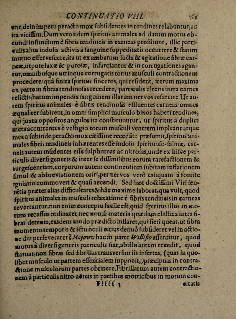 «nt,ddn impetu pera&omox fubfidentcs in tendines relabuntur^c itt viciffim.Dumveroiidem fpiritus animales ad datum motus ob¬ eundi tnftin&um^ fibris tendineis in carneas profiliunt, illic parti- «ulisalius indolis activis a fanguine fuppeditatis occurrere & ftatim mutuo cffervefcere,ita ut cx ambarum lu&a & agitatione fibrx car¬ neae,utpotelaxx &: porofx, infarciantur & in corrugationcs agan¬ tur,omnibufquc utrincjue corrugatis totius mufculi contractionem proeedcre;qua finita fpiritws finceros.quirefident, iterum maxima ex parte iu fibras tendinofas recedere, particulis alteris intra carnes rcli£lis;harum impendia fanguinem illarum nervos refarcire.Ut au¬ tem fpiritus animales e fibris tendinofis effluentes carneas omnes xqualiter fubirent,in omni fimplici mufculo binos haberi tendines, qui juxta oppofitos angulos ita conftituuntur, ut fpiritus a duplici meta accurrentes c veftigio totum mufculi ventrem impleant atque motu fubinde peraCtomoxcitiffimerecedat: prxfumit/piritusani-* jnalcs fibris tendineis inhxremestfle indolis fpirituofo-falinx, car¬ neis autem mfidentes eflh fulphureas ac nierofas,unde ex hifce par¬ ticulis diverfi generis & inter fe diffimilibus eorum rarcfa&ionem turgefeentiam,corporum autem continentium (ubitam inflationem fimul abbrcviatioRcm oriri,per nervos vero taiiquam a fomite igniario commoveri & quafi accendi. Sed hxc doflifflmi Viri fen¬ aria prxter alias difficukates&hac maxime laborat,qua vult,quod fpiritus animales in mufculi relaxatione c fibris tendineis in carneas revertantunnon enim conceptu facile eftjquid fpiritus illos in mo¬ tum rcceffus ordinaret,nec non,fi materia quxda*n claflica intra fi¬ bras deteftta,easdem snodo prxdi&o inflaret,qui fieri queat,ut fibra momento temporis & i&u oculi sitius denuo fubfidcret vel in aftio- *ediuperfeverarct?J^?/wiJ,hacin parte fViIlrfio^cutitur, quod motus i diverfi generis particulis fiatjabilloautem recedit, quod ftatuat,n©n fibras fcd fibrillas traosverfim iis infertas, (quas in quo¬ libet mufculo ut partem eflcntialem fupponir Jprxcipuas in contra¬ pone mufculorum partes obtinere,Fibrillarum autem contra&io- nem a particulis nitro-acreis in partibus motricibas in motum con- Fffff i «itatis r