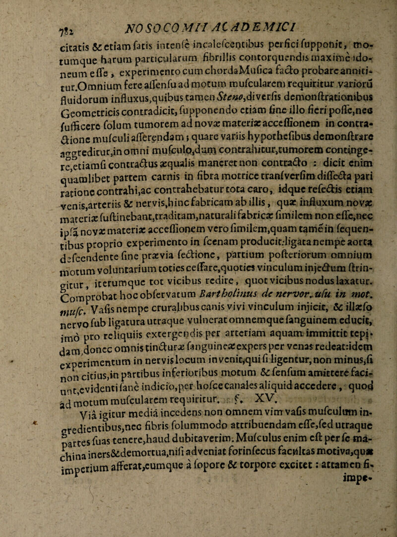 1%1 NO SO CO MII AC AD E MIC1 citatis & etiam facis incenis incaiefcentibus perfici fuppoftit, mo¬ tumque harum particularum fibrillis contorquendis snaxirne ido¬ neum effe , experimento cum chordaMufica fado probare anniti- tur.Omnium fere affenfu ad motum mufcularcm requiritur varioru fluidorum influxus,quibus tamen Steno,dive.tCn demonftratiombus Geometricis contradicit, fupponendo etiam fine illo fieri poffc.nes fufficere folum tumorem ad novx materi* accdfionem in contra¬ pone mufculi afferendam} quare variis hy pothefibus demonftrare a<Tgredicur,inomni mufculo.dum contrahitur.tumorem continge¬ re etiamfi concradus «qualis manerer non contrado : dicit enim quamlibet partem carnis in fibra motricc cranfvcrfiro diffeda pari ratione contrahi,ac contrahebatur tota caro, idquerefedis etiam venis,arteriis & nervis,hinc fabricam ab illis, qua: influxum nov* materia: (uffinebant,traditam,naturali fabrica: fimilcm non effc,nec ipfa nov* materi* acceflionem vero fimilem.quam tame in fequen- tibus proprio experimento in fcenam producit.ligaca nempe aorta defccndence fine pravia fedione, partium pofteriorum omnium motum voluntarium toties ceffarc,quoties vinculum injedum ftrin- eitur jterumque tot vicibus redire, quot vicibus nodus laxatur. Comprobat hocobfervatum Bartholinus de nervor. ufu in mot. tnufc- Vafis nempe cruralibus canis vivi vinculum injicit, & ill*fo nervo fub ligatura utraque vulnerat omnemquefanguinem educit, imo pto reliquiis extergendis per arteriam aquam immittit tepi- dam.donec omnis tindurarfanguine*expers per venas redcat:idcm experimentum in nervislocum invenit,quifi ligentur,non minus,fi non citius,in partibus inferioribus motum & fenfum amittere faci¬ unt, evidenti fane indicio,per hofcecanalesaliquid accedere, quod ad motum mufcularcm requiritur, f, XV. Via igitur media incedens non omnem vim vafis mufcultim in- dientibus,ncc fibris folummodo attribuendam effe,fed utraqoe partes fuas tenere,haud dubitaverim. Mulculus enim eft per fe ma¬ china iners&deraortua,nifi adveniat forinfecus facultas motiva,qu* imperium afferat,cumque a fopore & torpore excitet: attamen fi- * impe-