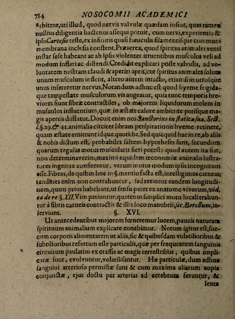 arbitror,uti illud, quod nervis valvula: quardam infint,quastamea’ nullius diligentia ha&enusaflequi potuit, cum nervi,experientia & jpfo Cartefio tefte,ex infinitis quafi tuniculis filamencirque communi membrana inclufis conftcnt.Prac cerea, quod fpiritus animales venti jnftar fefe habeant ac ab ipfis violenter irruentibus mufculos veli ad modum inflari ac diftendi.Grcdidstexplicari pofle valvulis, ad vo¬ luntatem noftram claudi&aperiri aptis,cur fpiritusanimalesfolum unum mufculum inflent, altero autem inta&o, ctiamfiin utrofque unus infereretur nervus.Nocandum adhuc eft quod hyeme frigida¬ que cempeftate mufculorum vis augeatur, quia tunc temporis bre- viores fiunt fibras contra&iles, ob majorem liquidorum molem in mufculos influentium,qux in atftatc calore ambiente porifquc ma¬ gis apertis diffiacut.Docuit enim nos San&orius in (laticafua. Sc8. /.§.i9.d^4i.animaliacirciccrlibram perfpirationis hyeme retinere, quam atftace emittunt idquequotidie,Scdquicquid hacinrc,ab aliis & nobis di&um eft, probabiles falcem hypothefes funt, fecundum quarum regulas motus mufeularis fieri poceft: quod autem ita fiat, non decerminaverimjmaximi equidem oeconomiae animalisluftra* cures ingenue confitentur, verum motus modum ipfis incognitum oife.FibraSjde quibus hoc in §.mentiofa£ta eft,intelligimus carneas; tendines enim non contrahuntur, fcd retinent eandem longitudi- nem^quam prius habebant,ut fcnfu pacet ex anatonae vivorum,'vid% ea de re.§.X//.Vim paciunrur,qun tenus fimplici motu locali trahum tur a fibris carneis contradis &: illis loco manubrii,fec J&erellumjxi lerviunt. r §. XVI. Ut antecedentibus ma jorem foeneremur lucem,paucis naturar» fpiricuum animalium explicare conabimur. Notum igitur eft,fuc- cum corporis alimentarem ut aliis,fic &quibufdam volatilioribus & fubtilioribus refertum efle particulis,quar per frequentem languinis circuitum paulacim ex craffis ac magis terrcftribUs, quibus impli¬ citat funt, evolvuntur,volatilifantur. Hat particula;,dum adhuc fanguini arteriofo permiftse funt & cum maxima aliarum copia conjun&ae, ejus duttu per arterias ad . cerebrum feruntur* &: lente