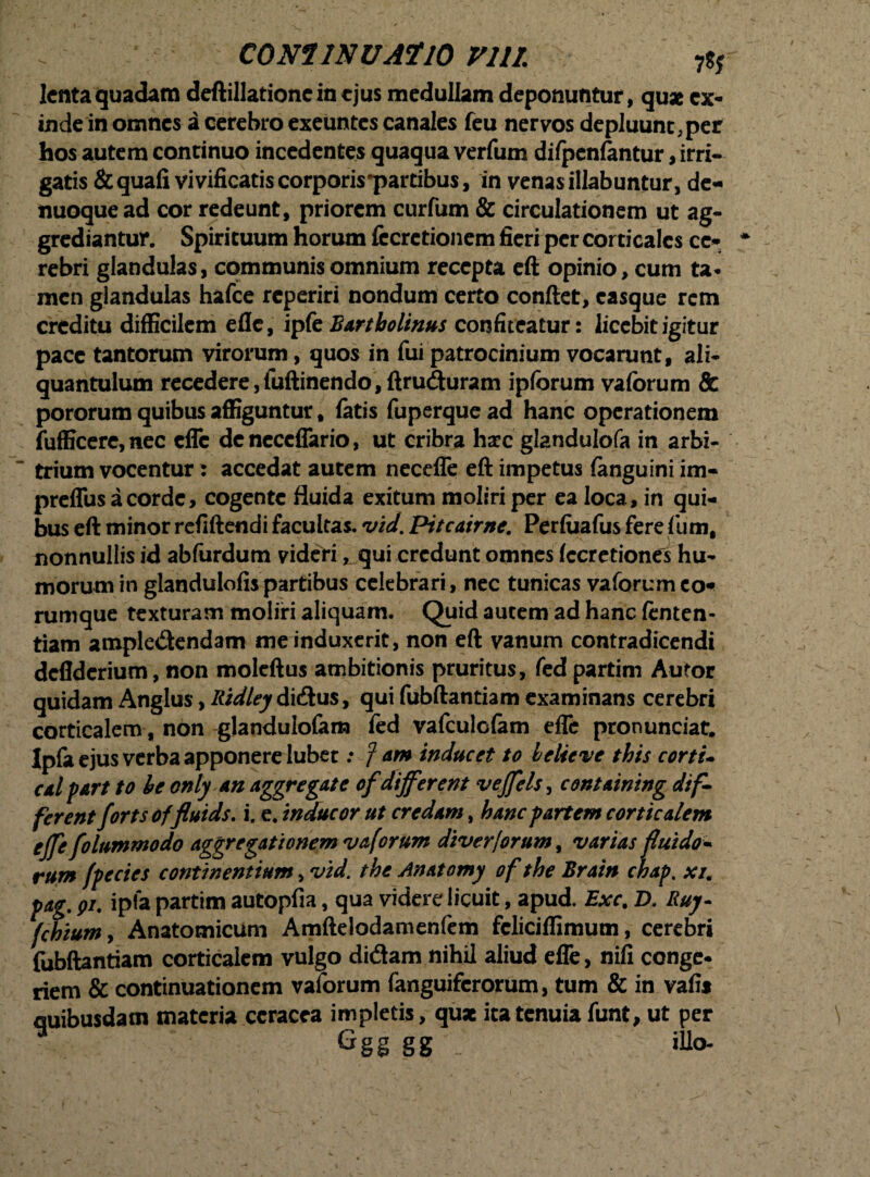 lenta quadam deftillationcincjus medullam deponuntur, qu* ex¬ inde in omnes a cerebro exeuntes canales feu nervos depluunt,per hos autem continuo incedentes quaqua verfum difpenfantur, irri¬ gatis & quali vivificatis corporis partibus, in venas illabuntur, de- nuoquead cor redeunt, priorem curfum & circulationem ut ag¬ grediantur. Spirituum horum fccretionem fieri per corticales ce¬ rebri glandulas, communis omnium recepta eft opinio, cum ta* men glandulas hafce reperiri nondum certo conftet, casque rem creditu difficilem efle, ipk Bartholinus confiteatur: licebit igitur pace tantorum virorum, quos in fui patrocinium vocarunt, ali¬ quantulum recedere, fuftinendo,ftruduram ipforum vaforum & pororum quibus affiguntur # fatis fuperquead hanc operationem fufficere,nec efle dcncceffario, ut cribra haec glandulofa in arbi¬ trium vocentur : accedat autem necefle eft impetus fanguini im« preffusacorde, cogente fluida exitum moliri per ea loca, in qui¬ bus eft minor refiftendi facultas, vid. Pitcairne. Perfuafus ferefum, nonnullis id abfurdum videri, qui credunt omnes fccretiones hu¬ morum in glandulofispartibus celebrari, nec tunicas vaforum co* rumque texturam moliri aliquam. Quid autem ad hanc fenten- tiam ampledendam me induxerit, non eft vanum contradicendi deflderium, non moleftus ambitionis pruritus, fed partim Aufor quidam Anglus, Ridley didus, qui fubftantiam examinans cerebri corticalem, non glandulofam fed vafculofam efle pronunciat. Ipfa ejus verba apponere lubet .• f am inducet to helieve this corti- calpart to he only an aggregate of different vejfels, containing dif¬ ferent fortsoffluids. i. e. inducor ut credam, hanc partem corticalem ejfe folnmmodo aggregationem vaforum diverforum, varias fluido¬ rum fpecies continentium, vid. the Anatomy of the Brain chap. xz. pag. pi. ipfa partim autopfia, qua videre licuit, apud. Exc. D. Buy- fchium, Anatomicum Amftelodamenfem fcliciffimum, cerebri fubftantiam corticalem vulgo didam nihil aliud efle, nifi conge¬ riem & continuationem vaforum fanguiferorum, tum & in vafis quibusdam materia ccracea impletis, quae ita tenuia funt, ut per Ggg gg illo-