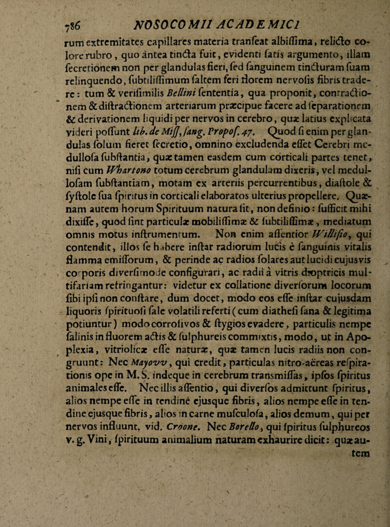 rum extremitates capillares materia tranfeat albiflima, relicflo co¬ lore rubro , quo antea tin&a fuit, evidenti fatis argumento, illam fecretionem non per glandulas fieri, fed fanguinem tin&uram fuam relinquendo, fubtiliflimum faltem feri florem nervolis fibris trade¬ re : tum & verifimilis Bellini lententia, qua proponit, conrradio- nem & diftra&ionem arteriarum praecipue facere ad feparationem & derivationem liquidi per nervos in cerebro, quae latius explicata videri poflunt lib. de Mij], fang,, Propof 47. Quod fi enim per glan¬ dulas foluni fieret (ecretio, omnino excludenda efiet Cerebri rnc- dullofafubftantia, quas tamen easdem cum corticali partes tenet, nifi cum Whurtono totum cerebrum glandulam dixeris, vel medui- lofam fubftantiam, motam ex arteriis percurrentibus, diaftole & fyftole fua fpiritus in corticali elaboratos ulterius propellere. Qua?- nam aurem horum Spirituum natura Iit, non definio: fufficit mihi dixiffe, quod lint particulae mobiliflimae & lubtiliffimx, mediatum omnis motus inftrumcnrum. Non enim aflentior Willi fio ^ qui contendit, illos fe habere inftar radiorum lucis e fanguinis vitalis flamma emifforum, & perinde ac radios folares aut luci di cujus vis > co poris diverfitnode configurari, ac radii a vitris dioptricis mul¬ tifariam refringantur: videtur ex collatione diverforum locorum fibiipfinonconftare, dum docet, modo eos efle inftar cujusdam ± liquoris fpirituoll fale volatili referti (cum diatheli fana & legitima potiuntur) modocorrolivos & ftygiosevadere, particulis nempe falinis in fluorem adis&fulphureis commixtis, modo, ut in Apo¬ plexia, vitriolicae efle naturx, quae tamen lucis radiis non con¬ gruunt: Nec Mayovv, qui credit, particulas nitro-aereas refpira- tionis ope in M. S. indeque in cerebrum transmiflas, ipfos fpiritus animales efle. Nec illis aflentio, qui diverfos admittunt fpirirus, alios nempe efle in tendine ejusque fibris, alios nempe efle in ten¬ dine ejusque fibris, alios in carne mufculofa, alios demum, qui per nervos influunt, vid. Croone. Nec Borello, qui fpiritus fulphureos v. g. Vini, fpirituum animalium naturam exhaurire dicit: quaeau- ; : ' tem