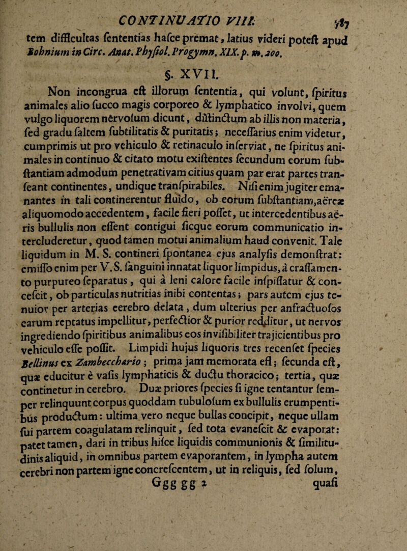 tcm difficultas fententias hafce premat, latius videri poteft apud Bohmum in Cire• An at, Pbjfiol. Vrogymn. XIX, p, m. 200. §. XVII. Non incongrua eft illorum fententia, qui volunt, (piritus animales alio fucco magis corporeo & lymphatico involvi, quem vulgo liquorem nfirvoium dicunt, diftincftu.m ab illis non materia, fed gradu faltem fubtilitatis & puritatis; neceflarius enim videtur, cumprimis ut pro vehiculo & retinaculo in fer viat, ne (piritus ani¬ males in continuo & citato motu exiftentes fecundum eorum fub- ftantiam admodum penetrativam citius quam par erat partes tran- feant continentes, undique tranfpirabiles. Nifi enim jugiter ema¬ nantes in tali continerentur fluido, ob eorum fubftantiam,aereae aliquomodo accedentem, facile fieri poffet, ut intercedentibus ae¬ ris bullulis non effent contigui ficque eorum communicatio in¬ tercluderetur, quod tamen motui animalium haud convenit. Tale liquidum in M. S. contineri fpontanea e/us analyfis demonftrat : emiffo enim per V. S. (anguini innatat liquor limpidus, a craflamen- to purpureo feparatus, qui a leni calore facile infpiflatur & con- cefeit, ob particulas nutritias inibi contentas; pars autem ejus te¬ nuior per arterias cerebro delata , dum ulterius per anfracftuofos earum reptatus impellitur, perfedior & purior redditur, ut nervos ingrediendo (piritibus animalibus eos invifibiliter trajicientibus pro vehiculo effe poffit. Limpidi hujus liquoris tres recenfet fpecies Xcllinus ex Zambecchario; prima jam memorata efl; fecunda eft, qux educitur e vafis lymphaticis & dudu thoracico; tertia, quae continetur in cerebro. Duae priores fpecies fi igne tentantur fem- per relinquunt corpus quoddam tubulolum ex bullulis erumpenti¬ bus produ&um: ultima vero neque bullas concipit, neque ullam fui partem coagulatam relinquit, fed tota evanefeit & evaporat: patet tamen, dari in tribus hi(ce liquidis communionis & fimilitu- dinisaliquid, in omnibus partem evaporantem, in lympha autem cerebri non partem igneconcrefccntem, ut in reliquis, fed folum, Ggg gg ? quafi /