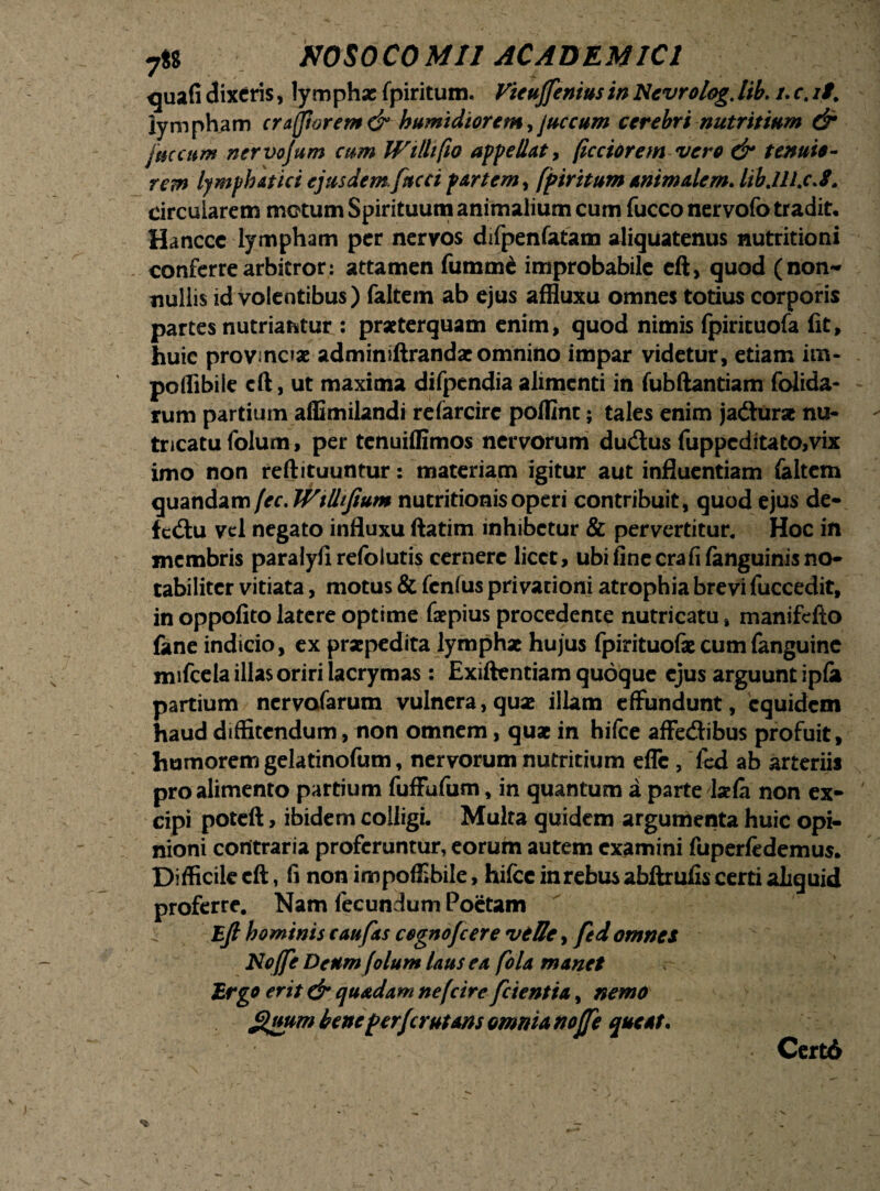 quali dixeris, lymphae fpiritum. Vieujfenius in Ncvrolag. lib. /. r. //. lympham er Afflarem & humidiorem ,juccum cerebri nutritium dr /necum nervojum cum Wilhfw appellat, (icciorem vero & tenuio¬ rem lymphatici ejusdem.faeci partem, fpiritum animalem. libjU.cA. circularem motum Spirituum animalium cum fucco nervofo tradit, Hanccc lympham per nervos difpenfatam aliquatenus nutritioni conferre arbitror: attamen fumme improbabile cft, quod (non¬ nullis id volentibus) faltem ab ejus affluxu omnes totius corporis partes nutriantur : praeterquam enim, quod nimis fpirituofa fit, huic provmc»ae adminiftrandae omnino impar videtur, etiam im- poflibile cft, ut maxima difpendiaalimenti in fubftantiam folida- rum partium affimilandi refarcirc pofllnt; tales enim jadurse nu¬ tricatu folum, per tenuiffimos nervorum dudus fuppcditato,vix imo non reftituuntur: materiam igitur aut influentiam laltem quandamfec.Wtlhfium nutritionisoperi contribuit, quod ejus de- fcdu vel negato influxu ftatim inhibetur & pervertitur. Hoc in membris paralyfirefolutis cernere licet, ubi fine crafi fanguinis no¬ tabiliter vitiata, motus & fenfus privationi atrophia brevi fuccedit, in oppofito latere optime faepius procedente nutricatu, manifefto fane indicio, ex praepedita lymphae hujus fpirituofae cumfanguinc mifcela illas oriri lacrymas : Exiftentiam quoque ejus arguunt ipfii partium nervafarum vulnera, quae illam effundunt, equidem haud diffitendum, non omnem, quae in hifce affedibus profuit, humorem gelatinofum, nervorum nutritium effc , fed ab arteriis pro alimento partium fuffufum, in quantum a parte laela non ex¬ cipi poteft, ibidem colligi. Multa quidem argumenta huic opi¬ nioni contraria proferuntur, eorum autem examini fuperfedemus. Difficile cft, fi non impoffibile, hifce inrebus abftrufis certi aliquid proferre. Nam fecundum Poetam Ejl hominis c au fas cegnofcere velle, fed omnes Noffe Deum folum laus ea fola manet Ergo erit dr quadam nefcire fcientia, nemo guum bene perferutam omnia noffe queat. Certd