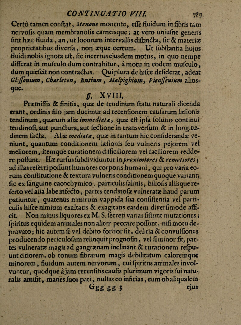 CO NJINU A T10 VI1L Certo tamen conflat, Stenone monente, effe fluidum in fibris tam nervofis quam membranofis carneisque» at vero uniufne generis fint haec fluida > an, ut locorum intervallis diftindta, fic & materiae: proprietatibus diverfa, non aeque certum. Ut fubftantia hujus fluidi nobis ignota di, fic iriccrcusejusdem motus, in quo nempe differat in mufculo dum contrahitur, amotu in eodem mufculo, dum quiefeit non contradas. Qui plura de hifce defiderat, adeat GlJ[oniumf Ck*rlctont Entium, Malpighium> Picvjfenium alios- que» $. XVIII Praemiflis & finitis, quae de tendinum ftatu naturali dicenda erant, ordinis filo jam ducimur adrecenfionem caufarum ladionis tendinum, quarum aliae immediata, quae cft ipla folutio continui tcndmofi,aut pundura,aut iedionein transverfum & in longltu* dinem fadta. Aliae mediata, qux in tantum hic confiderandae ve¬ niunt, quantum conditionem laefionis feu vulneris pejorem vel meliorem, itemque curationem difficiliorem vel faciliorem redde¬ re poffunt. Hae rurfus fubdi viduntur in proximiores & remotiores \ ad illas referri poffunt humores corporis humani, qui pro varia eo¬ rum conftitutione & textura vulneris conditionem quoque variant, fic exfanguine cacocbymico . particulisfalinis, biliofis aliisque re¬ ferto vel alia labeinfedo, partes tendinofae vulneratae haud parum patiuntur, quatenus nimirum vappida fua confiftentia vel parti¬ culis hifce nimium exaltatis & exagitatis easdem diverfimode affi¬ cit. Non minus liquores ex M. S, lecreti varias fiftunt mutationes; fpiritus equidem animales non aliter peccare poffunt rnifi motu de¬ pravato; hic autem fi vel debito fortiorfit, deliria & convulfiones producendo periculofam relinquit prognofin, vel fi minor fit, par¬ tes vulnerata: magisad gangraenam inclinant & curationem refpu- ' untcitiorem, ob tonum fibrarum magis debilitatum caloremquc minorem, fluidum autem nervorum, cui fpiritus animales invol¬ vuntur, quodque a jam recenfitiscaufis plurimum vigoris fui natu¬ ralis amiiit, manes fuos pati, nullas eo inficias, cum obaliqualem Ggg gg j ejus